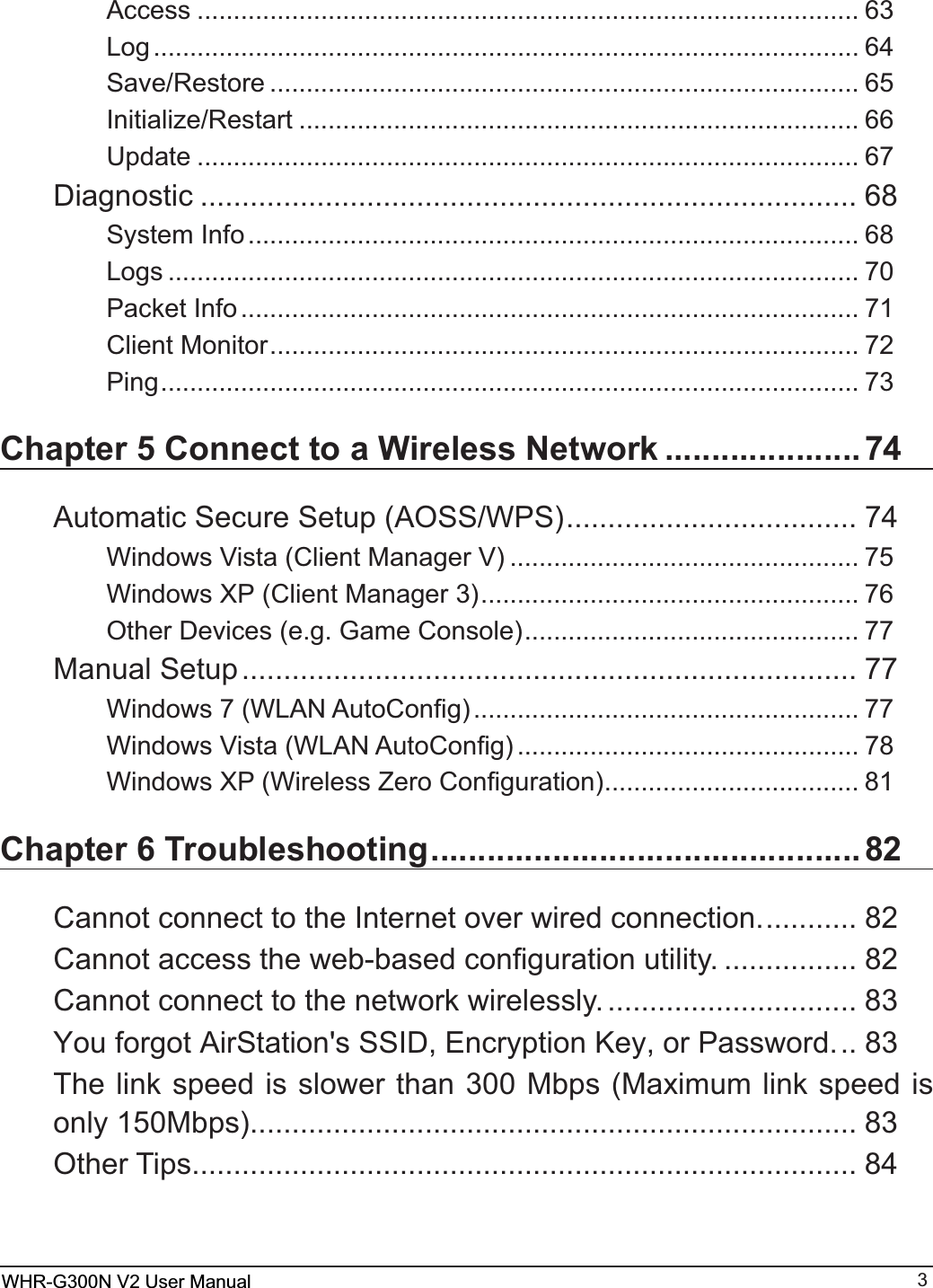 WHR-G300N User Manual 3Access ........................................................................................... 63Log ................................................................................................. 64Save/Restore ................................................................................. 65Initialize/Restart ............................................................................. 66Update ........................................................................................... 67Diagnostic ............................................................................... 686\VWHP,QIR.................................................................................... 68Logs ............................................................................................... 70Packet Info..................................................................................... 71Client Monitor................................................................................. 72Ping................................................................................................ 73Chapter 5 Connect to a Wireless Network .....................74$XWRPDWLF6HFXUH6HWXS$266:36................................... 74:LQGRZV9LVWD&amp;OLHQW0DQDJHU9 ................................................ 75:LQGRZV;3&amp;OLHQW0DQDJHU.................................................... 762WKHU&apos;HYLFHVHJ*DPH&amp;RQVROH.............................................. 77Manual Setup.......................................................................... 77:LQGRZV:/$1$XWR&amp;RQ¿J ..................................................... 77:LQGRZV9LVWD:/$1$XWR&amp;RQ¿J ............................................... 78:LQGRZV;3:LUHOHVV=HUR&amp;RQ¿JXUDWLRQ................................... 81Chapter 6 Troubleshooting..............................................82Cannot connect to the Internet over wired connection............ 82&amp;DQQRWDFFHVVWKHZHEEDVHGFRQ¿JXUDWLRQXWLOLW\ ................ 82&amp;DQQRWFRQQHFWWRWKHQHWZRUNZLUHOHVVO\ .............................. 83&lt;RXIRUJRW$LU6WDWLRQV66,&apos;(QFU\SWLRQ.H\RU3DVVZRUG.. 837KHOLQNVSHHGLVVORZHUWKDQ0ESV0D[LPXPOLQNVSHHGLVRQO\0ESV........................................................................ 83Other Tips................................................................................ 84WHR-G300N V2 User Manual