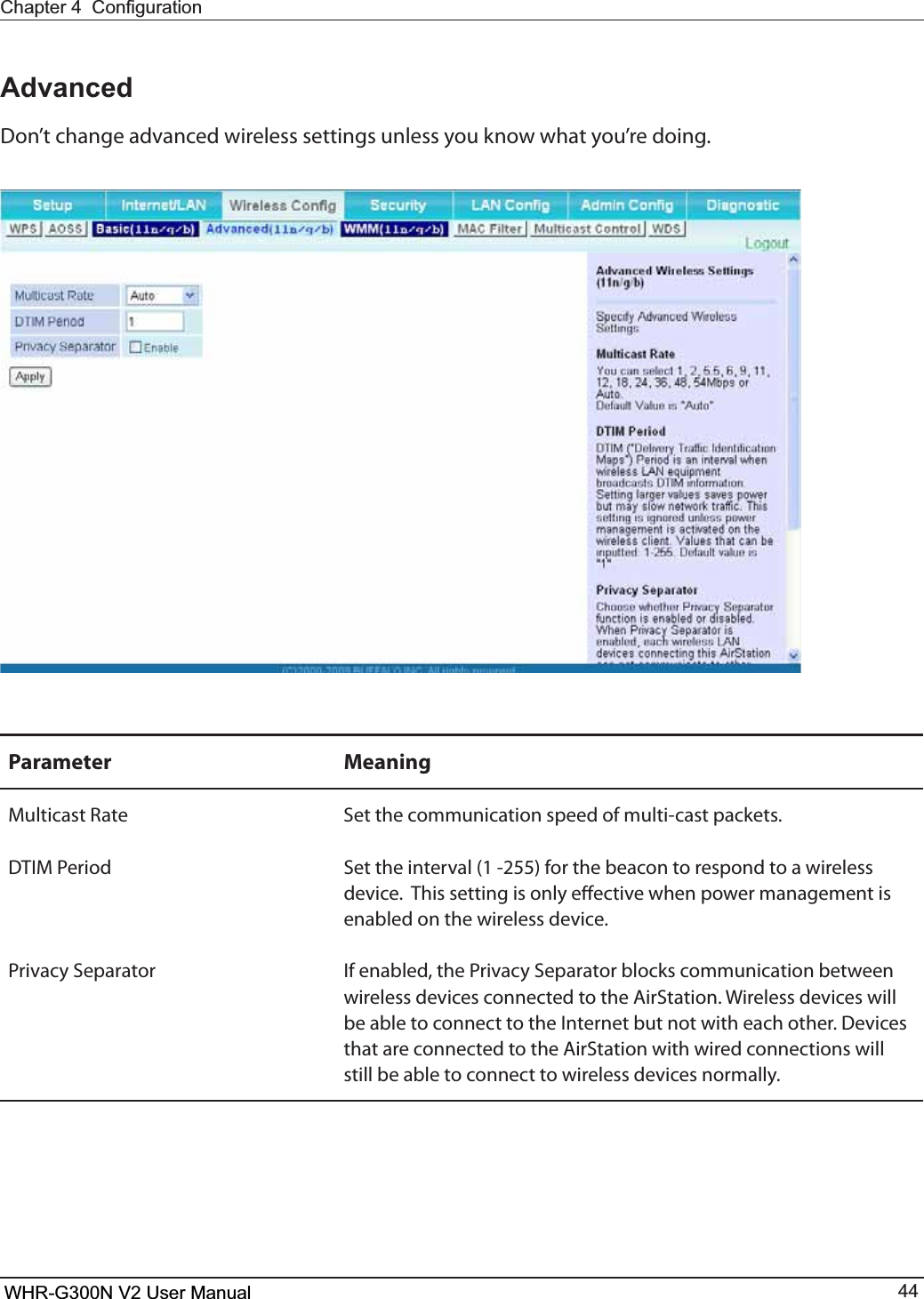 WHR-G300N User Manual 44&amp;KDSWHU&amp;RQ¿JXUDWLRQAdvancedDon’t change advanced wireless settings unless you know what you’re doing.Parameter MeaningMulticast Rate Set the communication speed of multi-cast packets.%5*.1FSJPE Set the interval (1 -255) for the beacon to respond to a wireless device.  This setting is only eective when power management is enabled on the wireless device.Privacy Separator *GFOBCMFEUIF1SJWBDZ4FQBSBUPSCMPDLTDPNNVOJDBUJPOCFUXFFOwireless devices connected to the AirStation. Wireless devices will CFBCMFUPDPOOFDUUPUIF*OUFSOFUCVUOPUXJUIFBDIPUIFS%FWJDFTthat are connected to the AirStation with wired connections will still be able to connect to wireless devices normally.WHR-G300N V2 User Manual