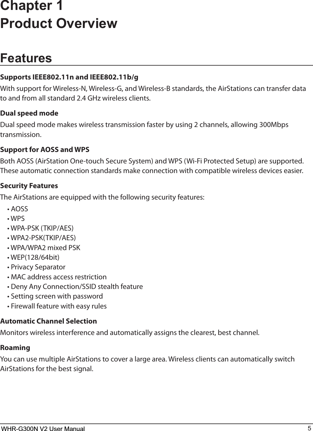 WHR-G300N User Manual 5Chapter 1 Product OverviewFeaturesSupports IEEE802.11n and IEEE802.11b/gWith support for Wireless-N, Wireless-G, and Wireless-B standards, the AirStations can transfer data to and from all standard 2.4 GHz wireless clients. Dual speed modeDual speed mode makes wireless transmission faster by using 2 channels, allowing 300Mbps transmission.Support for AOSS and WPSBoth AOSS (AirStation One-touch Secure System) and WPS (Wi-Fi Protected Setup) are supported. These automatic connection standards make connection with compatible wireless devices easier.Security FeaturesThe AirStations are equipped with the following security features: t&quot;044 t814 t81&quot;14,5,*1&quot;&amp;4 t81&quot;14,5,*1&quot;&amp;4 t81&quot;81&quot;NJYFE14, t8&amp;1CJU t1SJWBDZ4FQBSBUPS t.&quot;$BEESFTTBDDFTTSFTUSJDUJPO t%FOZ&quot;OZ$POOFDUJPO44*%TUFBMUIGFBUVSF t4FUUJOHTDSFFOXJUIQBTTXPSE t&apos;JSFXBMMGFBUVSFXJUIFBTZSVMFTAutomatic Channel SelectionMonitors wireless interference and automatically assigns the clearest, best channel. RoamingYou can use multiple AirStations to cover a large area. Wireless clients can automatically switch  AirStations for the best signal.WHR-G300N V2 User Manual