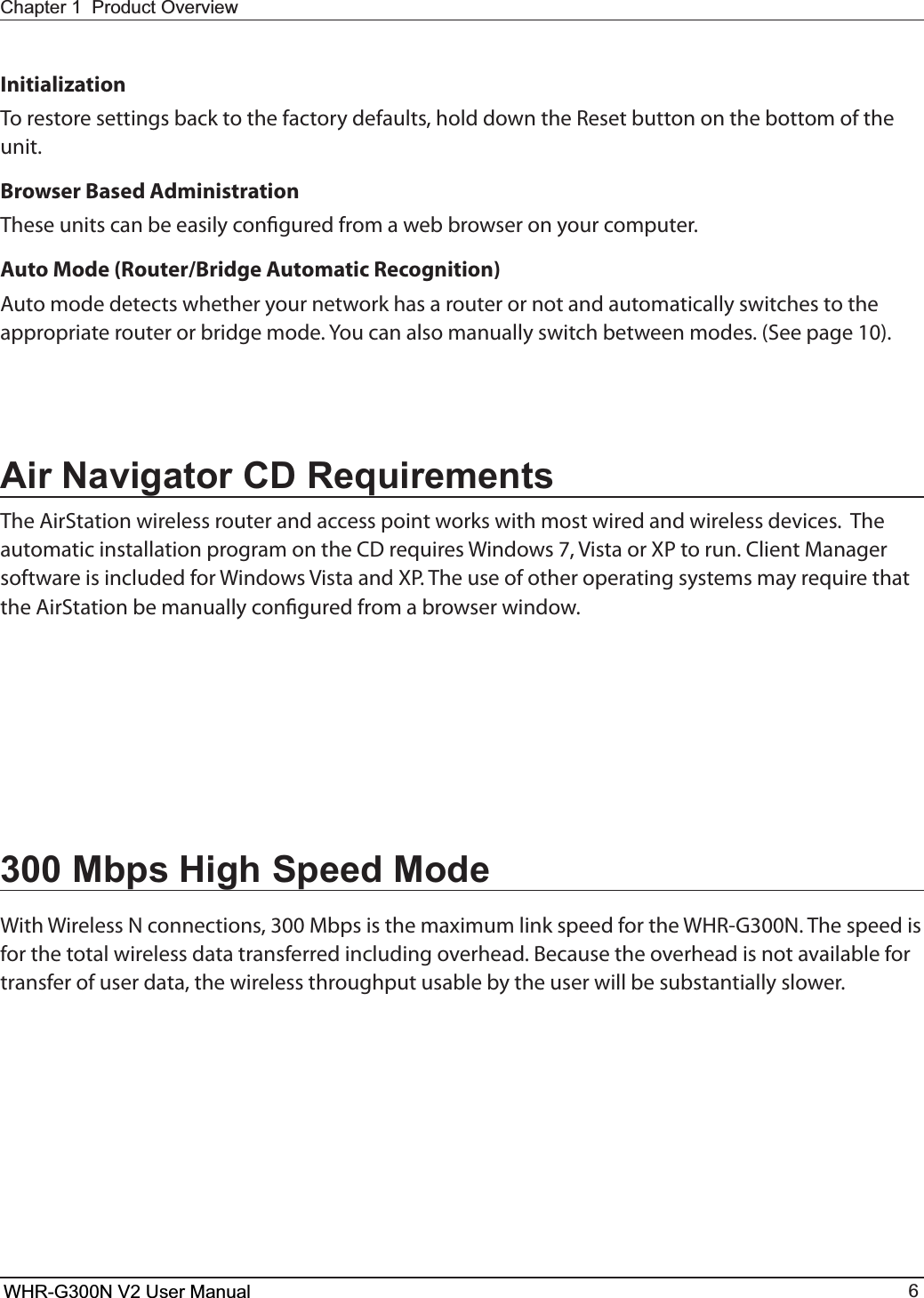 WHR-G300N User Manual 6Chapter 1  Product OverviewInitializationTo restore settings back to the factory defaults, hold down the Reset button on the bottom of the unit.Browser Based AdministrationThese units can be easily congured from a web browser on your computer.Auto Mode (Router/Bridge Automatic Recognition)Auto mode detects whether your network has a router or not and automatically switches to the appropriate router or bridge mode. You can also manually switch between modes. (See page 10).Air Navigator CD RequirementsThe AirStation wireless router and access point works with most wired and wireless devices.  The BVUPNBUJDJOTUBMMBUJPOQSPHSBNPOUIF$%SFRVJSFT8JOEPXT7JTUBPS91UPSVO$MJFOU.BOBHFSTPGUXBSFJTJODMVEFEGPS8JOEPXT7JTUBBOE915IFVTFPGPUIFSPQFSBUJOHTZTUFNTNBZSFRVJSFUIBUthe AirStation be manually congured from a browser window.300 Mbps High Speed Mode8JUI8JSFMFTT/DPOOFDUJPOT.CQTJTUIFNBYJNVNMJOLTQFFEGPSUIF8)3(/5IFTQFFEJTfor the total wireless data transferred including overhead. Because the overhead is not available for transfer of user data, the wireless throughput usable by the user will be substantially slower.WHR-G300N V2 User Manual