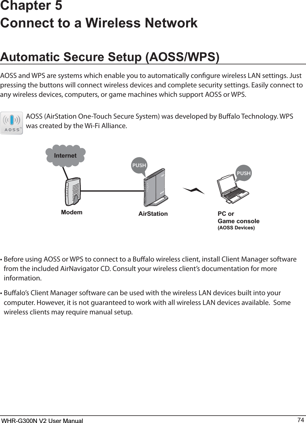 WHR-G300N User Manual 74Chapter 5 Connect to a Wireless Network$XWRPDWLF6HFXUH6HWXS$266:36&quot;044BOE814BSFTZTUFNTXIJDIFOBCMFZPVUPBVUPNBUJDBMMZDPOöHVSFXJSFMFTT-&quot;/TFUUJOHT+VTUQSFTTJOHUIFCVUUPOTXJMMDPOOFDUXJSFMFTTEFWJDFTBOEDPNQMFUFTFDVSJUZTFUUJOHT&amp;BTJMZDPOOFDUUPany wireless devices, computers, or game machines which support AOSS or WPS.AOSS (AirStation One-Touch Secure System) was developed by Bualo Technology. WPS was created by the Wi-Fi Alliance.ÐÏ×ÅÒÓÅÃÕÒÉÔÙ×ÅÉÒÅÌÅÓÓÒÏÕÔÅÒÄÉÁÇőŖŔŉőŖŔŉModemInternetAirStation PC orGame console(AOSS Devices)t#FGPSFVTJOH&quot;044PS814UPDPOOFDUUPB#VòBMPXJSFMFTTDMJFOUJOTUBMM$MJFOU.BOBHFSTPGUXBSFGSPNUIFJODMVEFE&quot;JS/BWJHBUPS$%$POTVMUZPVSXJSFMFTTDMJFOUTEPDVNFOUBUJPOGPSNPSFinformation.t#VòBMPT$MJFOU.BOBHFSTPGUXBSFDBOCFVTFEXJUIUIFXJSFMFTT-&quot;/EFWJDFTCVJMUJOUPZPVSDPNQVUFS)PXFWFSJUJTOPUHVBSBOUFFEUPXPSLXJUIBMMXJSFMFTT-&quot;/EFWJDFTBWBJMBCMF4PNFwireless clients may require manual setup.WHR-G300N V2 User Manual