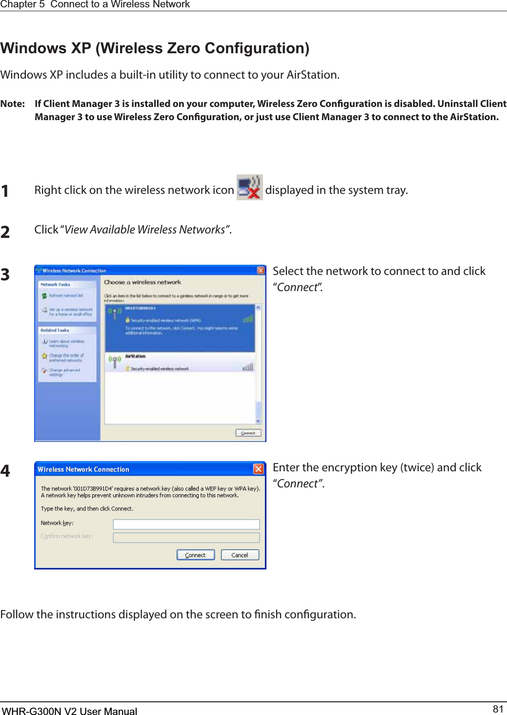 Chapter 5  Connect to a Wireless Network WHR-G300N User Manual 81:LQGRZV;3:LUHOHVV=HUR&amp;RQ¿JXUDWLRQ8JOEPXT91JODMVEFTBCVJMUJOVUJMJUZUPDPOOFDUUPZPVS&quot;JS4UBUJPONote: If Client Manager 3 is installed on your computer, Wireless Zero Conguration is disabled. Uninstall Client Manager 3 to use Wireless Zero Conguration, or just use Client Manager 3 to connect to the AirStation.1Right click on the wireless network icon   displayed in the system tray.2$MJDLiView Available Wireless Networks”.Select the network to connect to and click iConnectw3&amp;OUFSUIFFODSZQUJPOLFZUXJDFBOEDMJDLiConnect”.4Follow the instructions displayed on the screen to nish conguration.WHR-G300N V2 User Manual