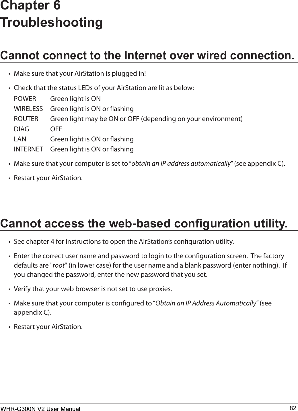 WHR-G300N User Manual 82Chapter 6 TroubleshootingCannot connect to the Internet over wired connection.t .BLFTVSFUIBUZPVS&quot;JS4UBUJPOJTQMVHHFEJOt $IFDLUIBUUIFTUBUVT-&amp;%TPGZPVS&quot;JS4UBUJPOBSFMJUBTCFMPX 108&amp;3 (SFFOMJHIUJT0/ 8*3&amp;-&amp;44 (SFFOMJHIUJT0/PSøBTIJOH 3065&amp;3 (SFFOMJHIUNBZCF0/PS0&apos;&apos;EFQFOEJOHPOZPVSFOWJSPONFOU %*&quot;( 0&apos;&apos; -&quot;/ (SFFOMJHIUJT0/PSøBTIJOH */5&amp;3/&amp;5 (SFFOMJHIUJT0/PSøBTIJOHt .BLFTVSFUIBUZPVSDPNQVUFSJTTFUUPiobtain an IP address automaticallywTFFBQQFOEJY$t 3FTUBSUZPVS&quot;JS4UBUJPO&amp;DQQRWDFFHVVWKHZHEEDVHGFRQ¿JXUDWLRQXWLOLW\t 4FFDIBQUFSGPSJOTUSVDUJPOTUPPQFOUIF&quot;JS4UBUJPOTDPOöHVSBUJPOVUJMJUZt &amp;OUFSUIFDPSSFDUVTFSOBNFBOEQBTTXPSEUPMPHJOUPUIFDPOöHVSBUJPOTDSFFO5IFGBDUPSZdefaults are &quot;rootJOMPXFSDBTFGPSUIFVTFSOBNFBOEBCMBOLQBTTXPSEFOUFSOPUIJOH*Gyou changed the password, enter the new password that you set. t 7FSJGZUIBUZPVSXFCCSPXTFSJTOPUTFUUPVTFQSPYJFTt .BLFTVSFUIBUZPVSDPNQVUFSJTDPOöHVSFEUPiObtain an IP Address AutomaticallywTFFBQQFOEJY$t 3FTUBSUZPVS&quot;JS4UBUJPOWHR-G300N V2 User Manual