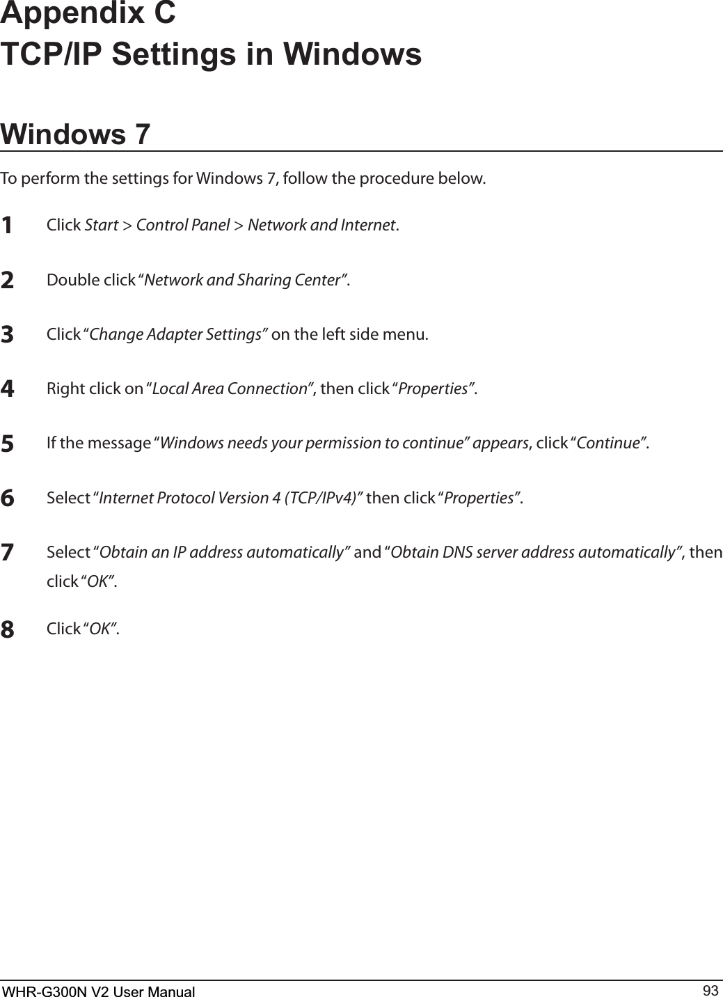 WHR-G300N User Manual 93Appendix C TCP/IP Settings in WindowsWindows 75PQFSGPSNUIFTFUUJOHTGPS8JOEPXTGPMMPXUIFQSPDFEVSFCFMPX1$MJDLStart &gt; Control Panel &gt; Network and Internet.2%PVCMFDMJDLiNetwork and Sharing Center”.3$MJDLiChange Adapter Settings” on the left side menu.43JHIUDMJDLPOiLocal Area Connection”UIFODMJDLiProperties”.5*GUIFNFTTBHFiWindows needs your permission to continue” appearsDMJDLiContinue”.64FMFDUiInternet Protocol Version 4 (TCP/IPv4)”UIFODMJDLiProperties”.74FMFDUiObtain an IP address automatically”BOEiObtain DNS server address automatically”, then DMJDLiOK”.8$MJDLiOK”.WHR-G300N V2 User Manual