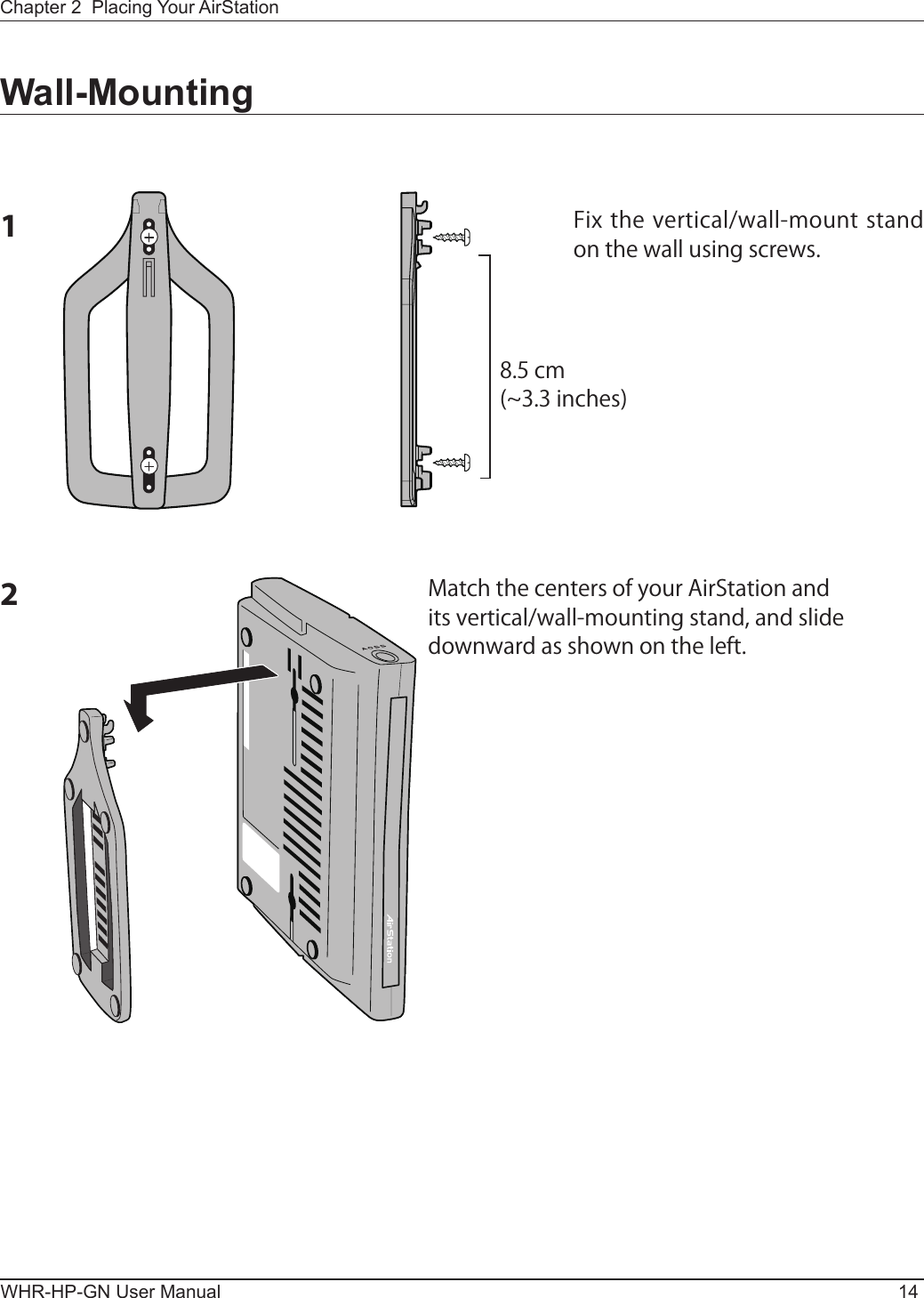 WHR-HP-GN User Manual 14Chapter 2  Placing Your AirStationWall-Mounting1Fix the vertical/wall-mount stand on the wall using screws.8.5 cm(~3.3 inches)2Match the centers of your AirStation and its vertical/wall-mounting stand, and slide downward as shown on the left.