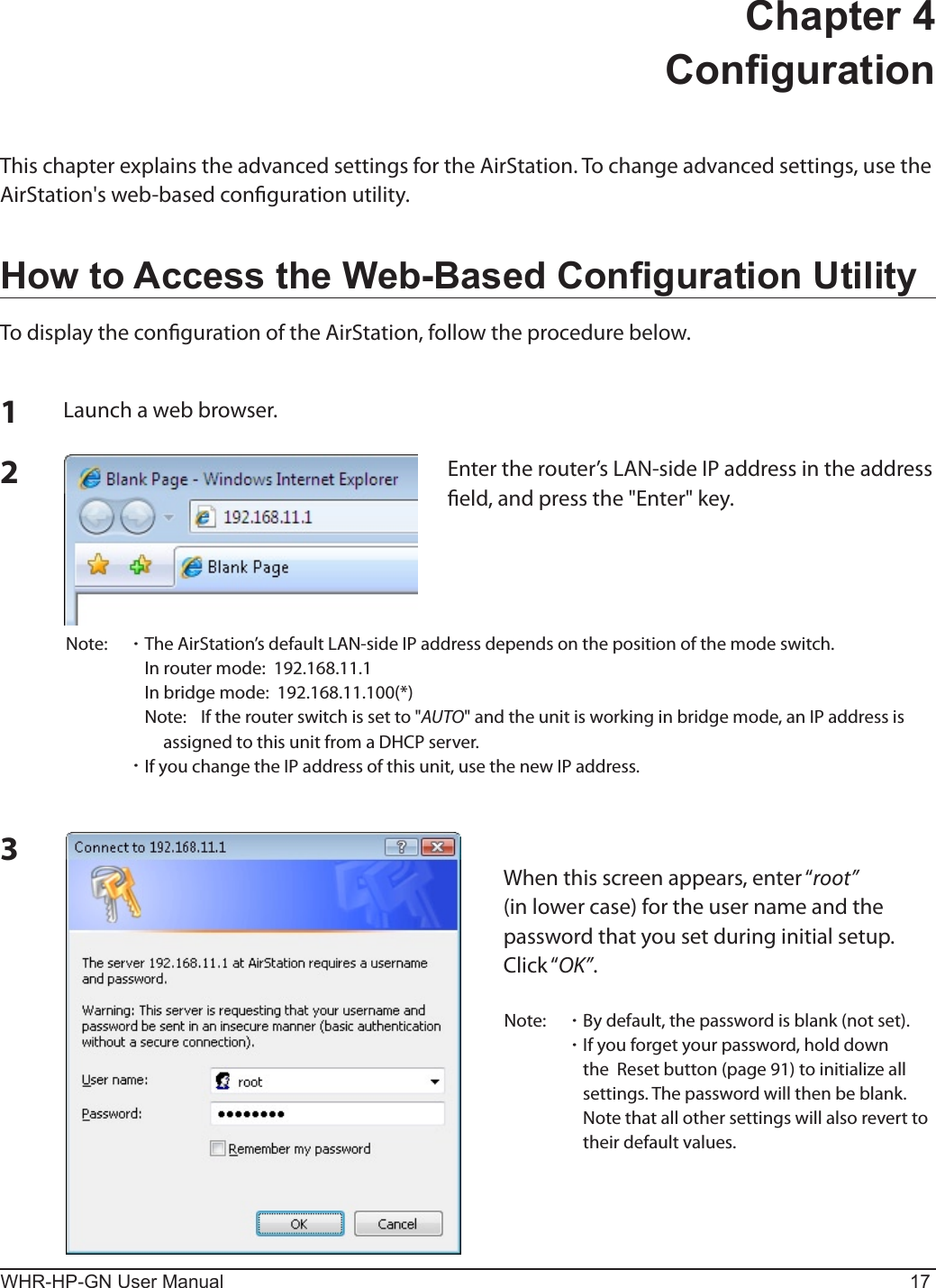 WHR-HP-GN User Manual 17Chapter 4  CongurationThis chapter explains the advanced settings for the AirStation. To change advanced settings, use the AirStation&apos;s web-based conguration utility.How to Access the Web-Based Conguration UtilityTo display the conguration of the AirStation, follow the procedure below.123Launch a web browser.Enter the router’s LAN-side IP address in the address eld, and press the &quot;Enter&quot; key.Note:  ･ The AirStation’s default LAN-side IP address depends on the position of the mode switch.    In router mode:  192.168.11.1    In bridge mode:  192.168.11.100(*)    Note:  If the router switch is set to &quot;AUTO&quot; and the unit is working in bridge mode, an IP address is assigned to this unit from a DHCP server. ･ If you change the IP address of this unit, use the new IP address.When this screen appears, enter “root” (in lower case) for the user name and the password that you set during initial setup.  Click “OK”.Note:  ･ By default, the password is blank (not set). ･ If you forget your password, hold down the  Reset button (page 91) to initialize all settings. The password will then be blank.  Note that all other settings will also revert to their default values.