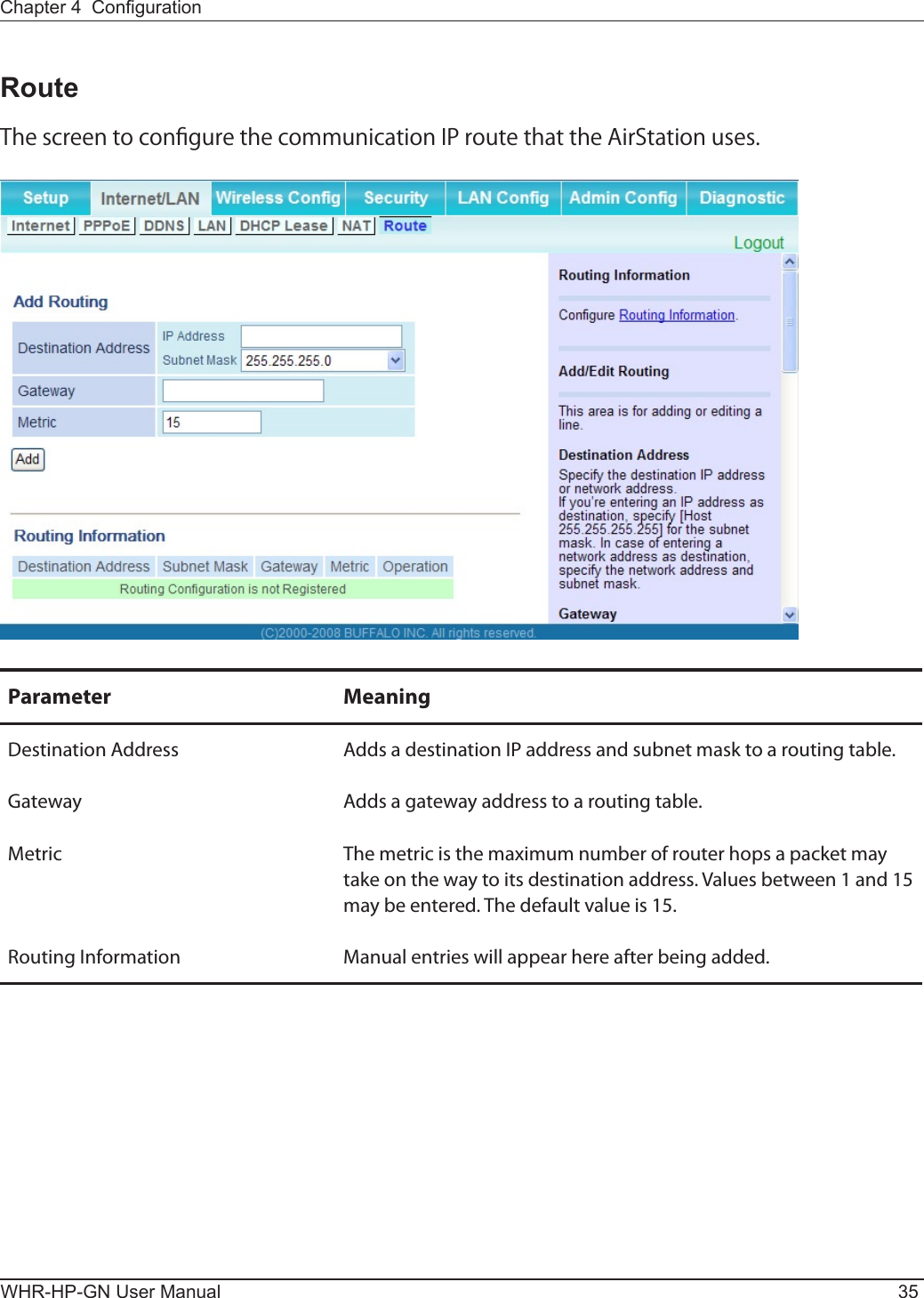 Chapter 4  CongurationWHR-HP-GN User Manual 35RouteThe screen to congure the communication IP route that the AirStation uses.Parameter MeaningDestination Address Adds a destination IP address and subnet mask to a routing table.Gateway Adds a gateway address to a routing table.Metric The metric is the maximum number of router hops a packet may take on the way to its destination address. Values between 1 and 15 may be entered. The default value is 15.Routing Information Manual entries will appear here after being added.