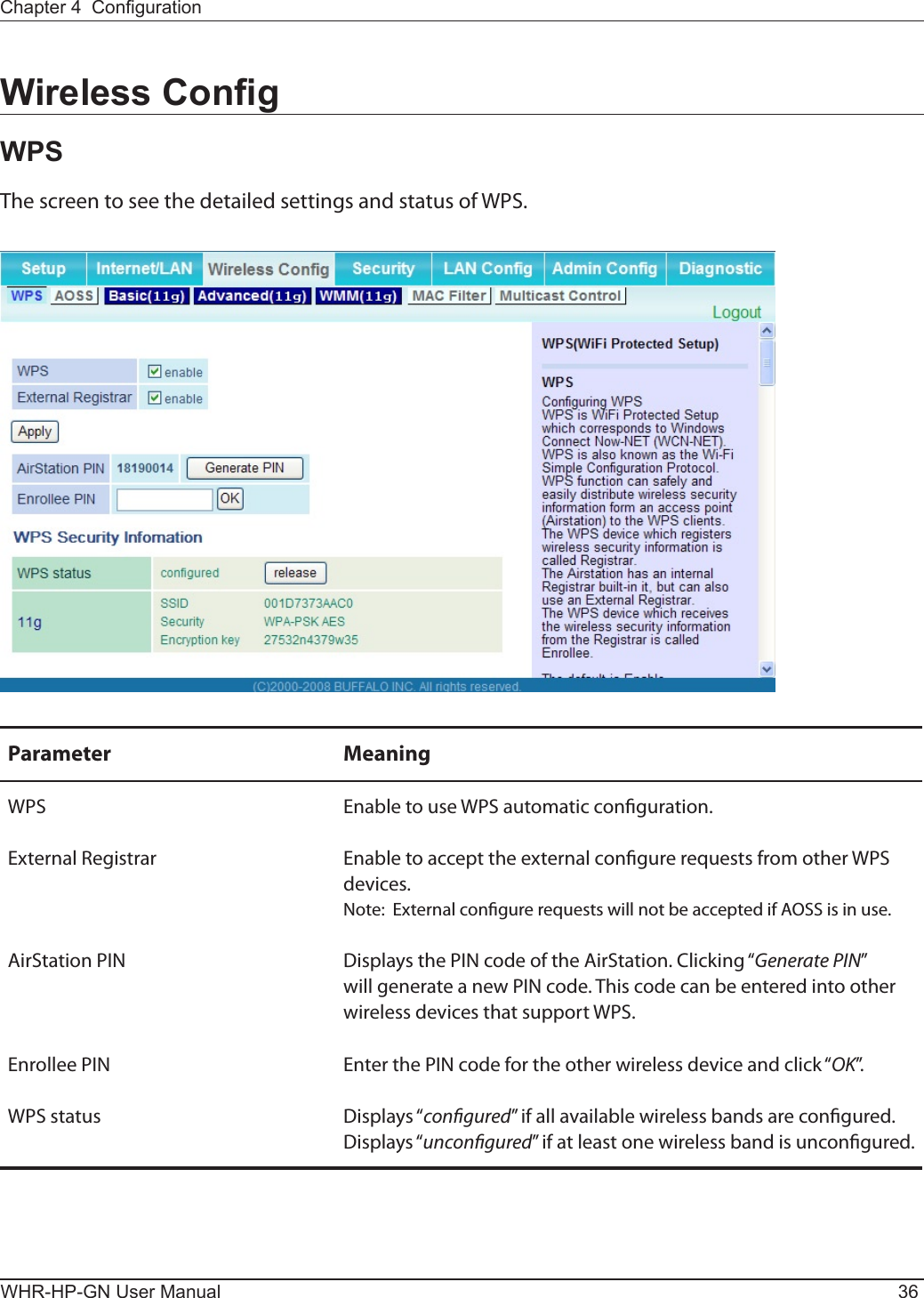 WHR-HP-GN User Manual 36Chapter 4  CongurationWireless CongWPSThe screen to see the detailed settings and status of WPS.Parameter MeaningWPS Enable to use WPS automatic conguration.External Registrar Enable to accept the external congure requests from other WPS devices.Note:  External congure requests will not be accepted if AOSS is in use.AirStation PIN Displays the PIN code of the AirStation. Clicking “Generate PIN” will generate a new PIN code. This code can be entered into other wireless devices that support WPS.Enrollee PIN Enter the PIN code for the other wireless device and click “OK”.WPS status Displays “congured” if all available wireless bands are congured.  Displays “uncongured” if at least one wireless band is uncongured.