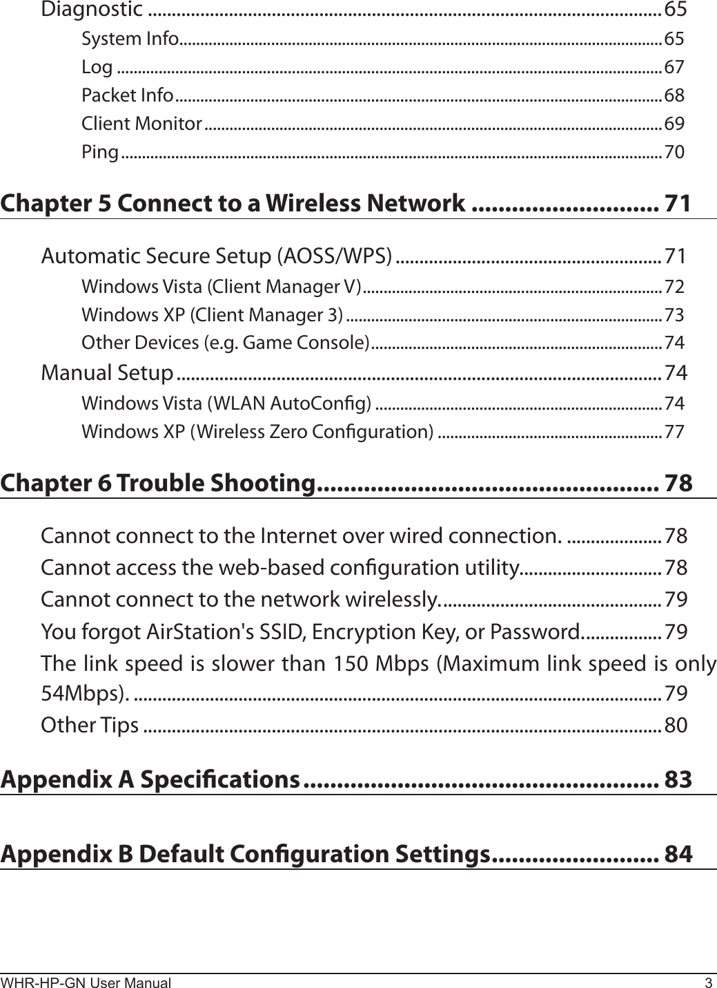 WHR-HP-GN User Manual 3Diagnostic ............................................................................................................65System Info ....................................................................................................................65Log ...................................................................................................................................67Packet Info .....................................................................................................................68Client Monitor ..............................................................................................................69Ping ..................................................................................................................................70Chapter 5 Connect to a Wireless Network ............................ 71Automatic Secure Setup (AOSS/WPS) ........................................................71Windows Vista (Client Manager V) ........................................................................72Windows XP (Client Manager 3) ............................................................................73Other Devices (e.g. Game Console) ......................................................................74Manual Setup ......................................................................................................74Windows Vista (WLAN AutoCong) .....................................................................74Windows XP (Wireless Zero Conguration) ......................................................77Chapter 6 Trouble Shooting ................................................... 78Cannot connect to the Internet over wired connection. ....................78Cannot access the web-based conguration utility. .............................78Cannot connect to the network wirelessly. ..............................................79You forgot AirStation&apos;s SSID, Encryption Key, or Password. ................79The link speed is slower than 150 Mbps (Maximum link speed is only 54Mbps). ...............................................................................................................79Other Tips .............................................................................................................80Appendix A Specications ..................................................... 83Appendix B Default Conguration Settings ......................... 84