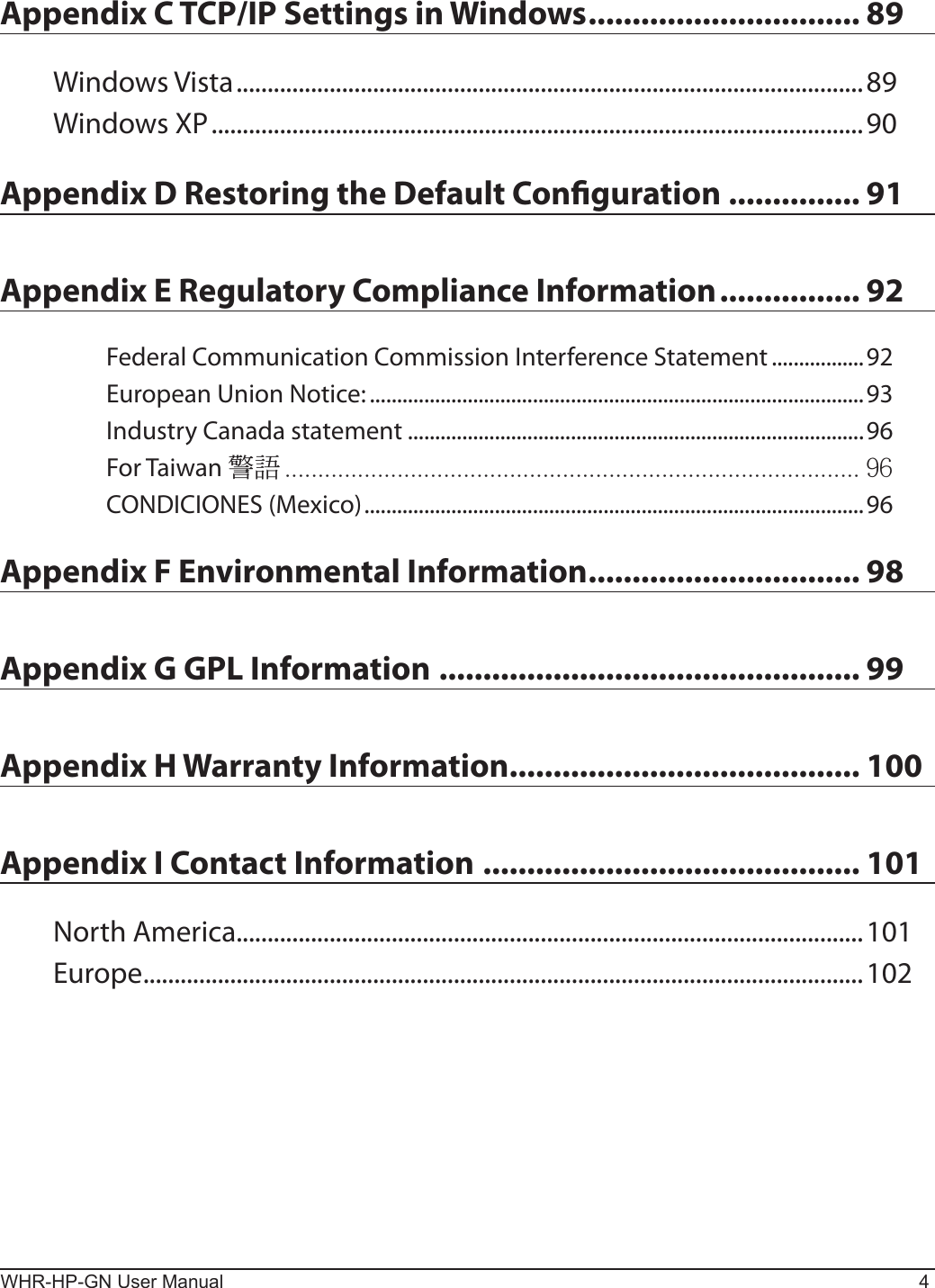 WHR-HP-GN User Manual 4Appendix C TCP/IP Settings in Windows ............................... 89Windows Vista .....................................................................................................89Windows XP .........................................................................................................90Appendix D Restoring the Default Conguration ............... 91Appendix E Regulatory Compliance Information ................ 92Federal Communication Commission Interference Statement .................92European Union Notice: ...........................................................................................93Industry Canada statement ....................................................................................96For Taiwan  CONDICIONES (Mexico) ............................................................................................96Appendix F Environmental Information ............................... 98Appendix G GPL Information ................................................ 99Appendix H Warranty Information........................................ 100Appendix I Contact Information ........................................... 101North America.....................................................................................................101Europe ....................................................................................................................102