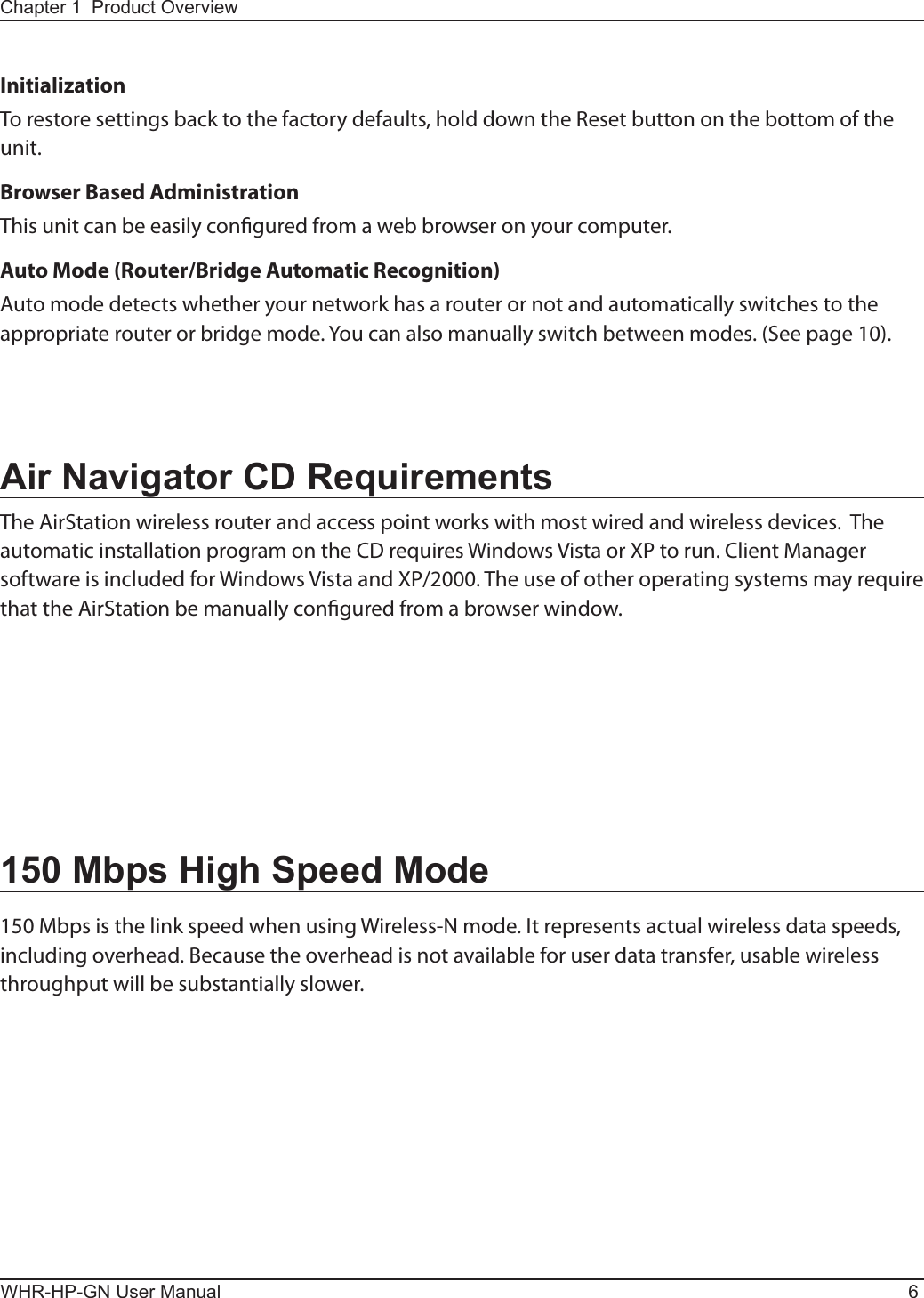 WHR-HP-GN User Manual 6Chapter 1  Product OverviewInitializationTo restore settings back to the factory defaults, hold down the Reset button on the bottom of the unit.Browser Based AdministrationThis unit can be easily congured from a web browser on your computer.Auto Mode (Router/Bridge Automatic Recognition)Auto mode detects whether your network has a router or not and automatically switches to the appropriate router or bridge mode. You can also manually switch between modes. (See page 10).Air Navigator CD RequirementsThe AirStation wireless router and access point works with most wired and wireless devices.  The automatic installation program on the CD requires Windows Vista or XP to run. Client Manager software is included for Windows Vista and XP/2000. The use of other operating systems may require that the AirStation be manually congured from a browser window.150 Mbps High Speed Mode150 Mbps is the link speed when using Wireless-N mode. It represents actual wireless data speeds, including overhead. Because the overhead is not available for user data transfer, usable wireless throughput will be substantially slower.