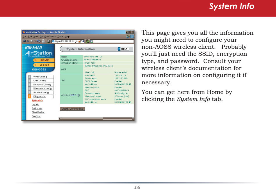 16This page gives you all the information you might need to conﬁ gure your non-AOSS wireless client.   Probably you’ll just need the SSID, encryption type, and password.  Consult your wireless client’s documentation for more information on conﬁ guring it if necessary.You can get here from Home by clicking the System Info tab.System Info