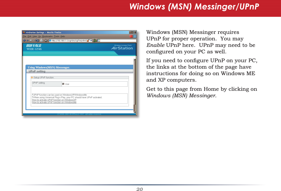 20Windows (MSN) Messinger/UPnPWindows (MSN) Messinger requires UPnP for proper operation.  You may Enable UPnP here.  UPnP may need to be conﬁ gured on your PC as well.If you need to conﬁ gure UPnP on your PC, the links at the bottom of the page have instructions for doing so on Windows ME and XP computers.Get to this page from Home by clicking on Windows (MSN) Messinger.