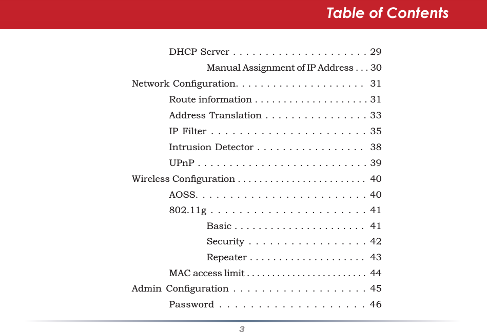 3Table of Contents    DHCP Server . . . . . . . . . . . . . . . . . . . . . 29      Manual Assignment of IP Address . . . 30 Network Conﬁ guration. . . . . . . . . . . . . . . . . . . . .  31    Route information . . . . . . . . . . . . . . . . . . . . 31    Address Translation . . . . . . . . . . . . . . . . 33    IP Filter . . . . . . . . . . . . . . . . . . . . . . 35    Intrusion Detector . . . . . . . . . . . . . . . . .  38    UPnP . . . . . . . . . . . . . . . . . . . . . . . . . . . 39 Wireless Conﬁ guration . . . . . . . . . . . . . . . . . . . . . . . .  40    AOSS. . . . . . . . . . . . . . . . . . . . . . . . . 40    802.11g . . . . . . . . . . . . . . . . . . . . . . 41      Basic . . . . . . . . . . . . . . . . . . . . . .  41      Security . . . . . . . . . . . . . . . . . 42      Repeater . . . . . . . . . . . . . . . . . . . .  43    MAC access limit . . . . . . . . . . . . . . . . . . . . . . . .  44 Admin Conﬁ guration . . . . . . . . . . . . . . . . . . . 45    Password . . . . . . . . . . . . . . . . . . . 46