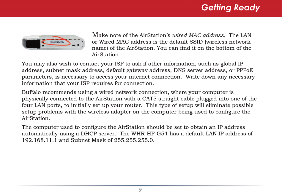 7Make note of the AirStation’s wired MAC address.  The LAN or Wired MAC address is the default SSID (wireless network name) of the AirStation. You can find it on the bottom of the AirStation.  You may also wish to contact your ISP to ask if other information, such as global IP address, subnet mask address, default gateway address, DNS server address, or PPPoE parameters, is necessary to access your internet connection.  Write down any necessary information that your ISP requires for connection.Buffalo recommends using a wired network connection, where your computer is physically connected to the AirStation with a CAT5 straight cable plugged into one of the four LAN ports, to initially set up your router.  This type of setup will eliminate possible setup problems with the wireless adapter on the computer being used to conﬁ gure the AirStation. The computer used to conﬁ gure the AirStation should be set to obtain an IP address automatically using a DHCP server.  The WHR-HP-G54 has a default LAN IP address of 192.168.11.1 and Subnet Mask of 255.255.255.0.Getting Ready