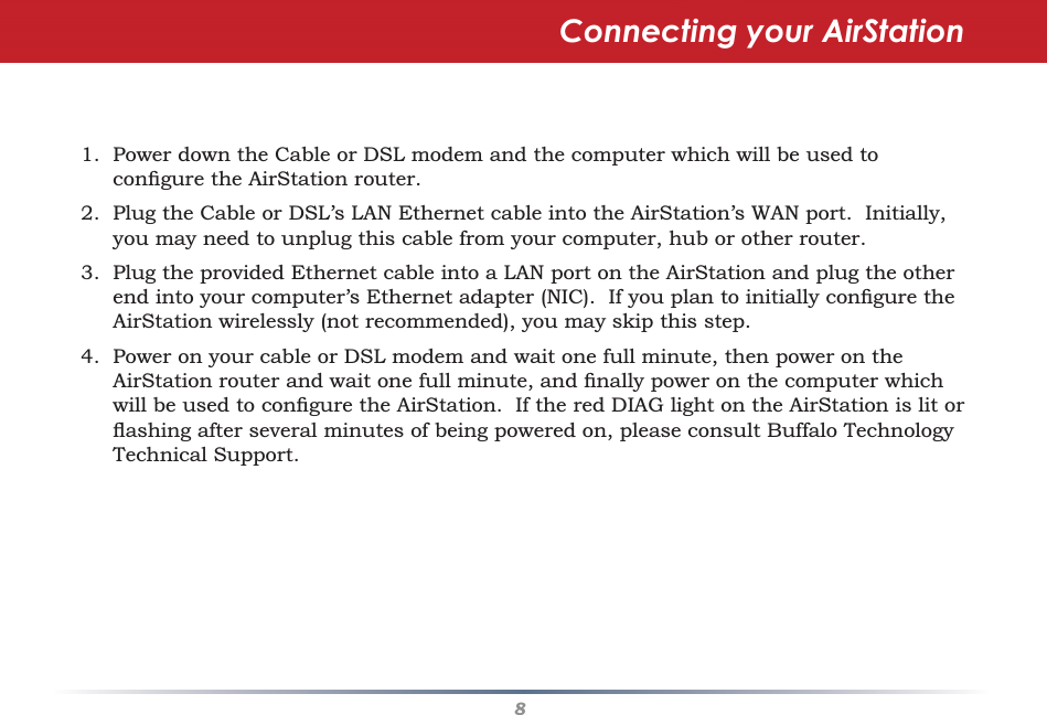 81.  Power down the Cable or DSL modem and the computer which will be used to conﬁ gure the AirStation router.2.  Plug the Cable or DSL’s LAN Ethernet cable into the AirStation’s WAN port.  Initially, you may need to unplug this cable from your computer, hub or other router.3.  Plug the provided Ethernet cable into a LAN port on the AirStation and plug the other end into your computer’s Ethernet adapter (NIC).  If you plan to initially conﬁ gure the AirStation wirelessly (not recommended), you may skip this step.4.  Power on your cable or DSL modem and wait one full minute, then power on the AirStation router and wait one full minute, and ﬁ nally power on the computer which will be used to conﬁ gure the AirStation.  If the red DIAG light on the AirStation is lit or ﬂ ashing after several minutes of being powered on, please consult Buffalo Technology Technical Support.Connecting your AirStation