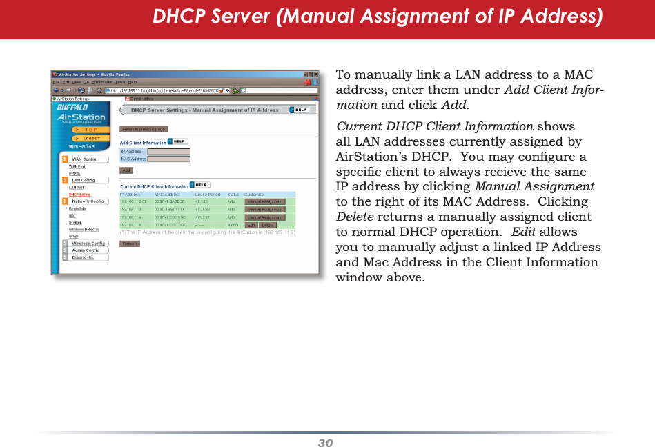 30To manually link a LAN address to a MAC address, enter them under Add Client Infor-mation and click Add.  Current DHCP Client Information shows all LAN addresses currently assigned by AirStation’s DHCP.  You may conﬁ gure a speciﬁ c client to always recieve the same IP address by clicking Manual Assignment to the right of its MAC Address.  Clicking Delete returns a manually assigned client to normal DHCP operation.  Edit allows you to manually adjust a linked IP Address and Mac Address in the Client Information window above.DHCP Server (Manual Assignment of IP Address)