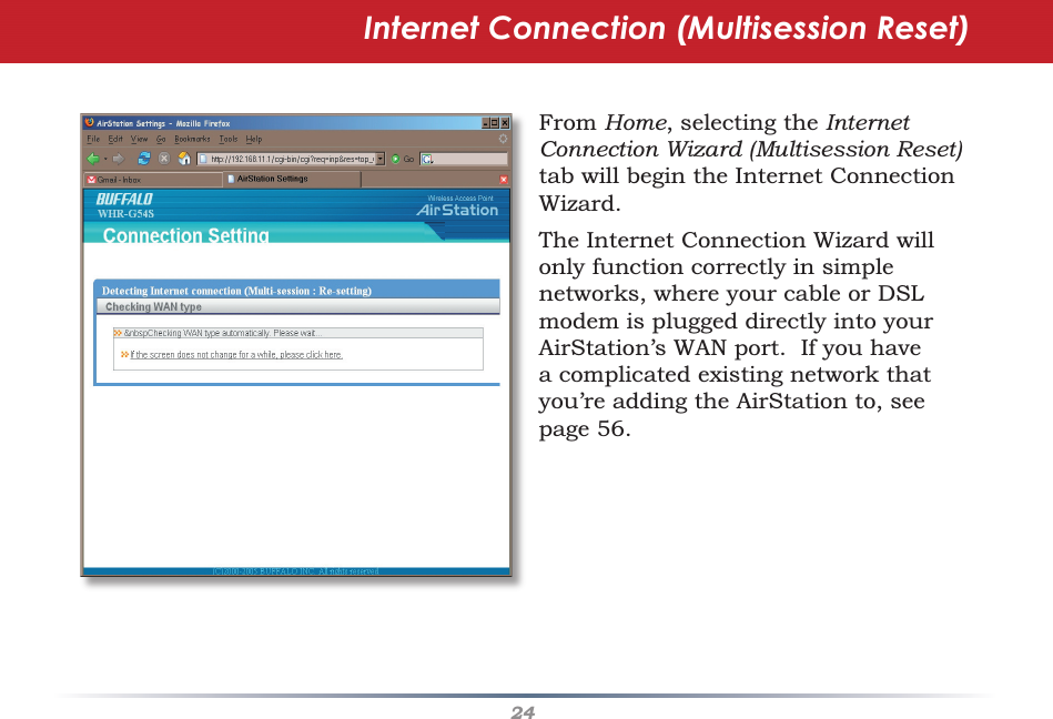 24Internet Connection (Multisession Reset)From Home, selecting the Internet Connection Wizard (Multisession Reset) tab will begin the Internet Connection Wizard.The Internet Connection Wizard will only function correctly in simple networks, where your cable or DSL modem is plugged directly into your AirStation’s WAN port.  If you have a complicated existing network that you’re adding the AirStation to, see page 56.
