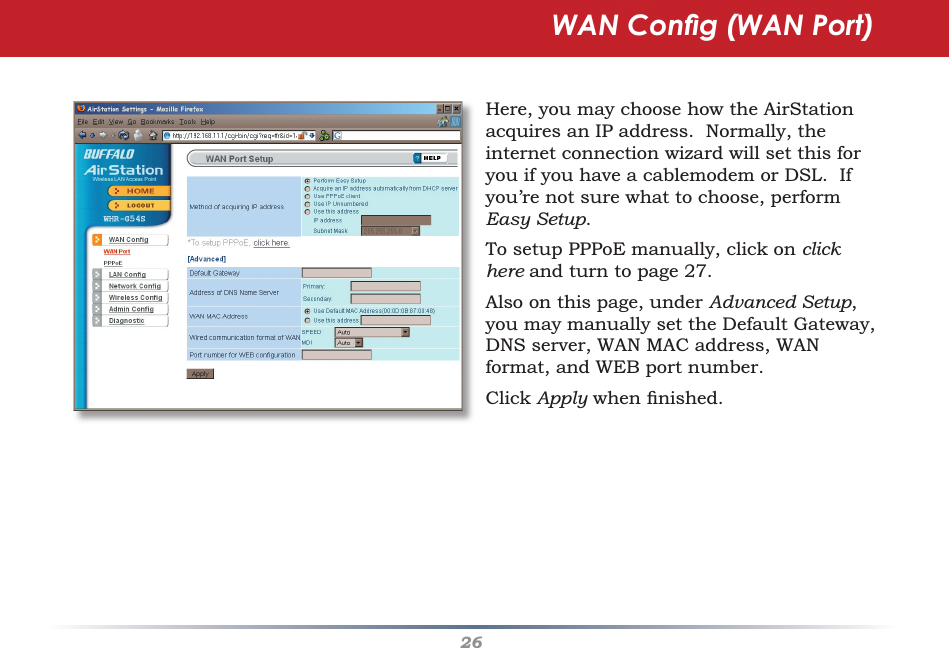 26WAN Conﬁ g (WAN Port)Here, you may choose how the AirStation acquires an IP address.  Normally, the internet connection wizard will set this for you if you have a cablemodem or DSL.  If you’re not sure what to choose, perform Easy Setup.To setup PPPoE manually, click on click here and turn to page 27.Also on this page, under Advanced Setup,  you may manually set the Default Gateway, DNS server, WAN MAC address, WAN format, and WEB port number.Click Apply when ﬁ nished.