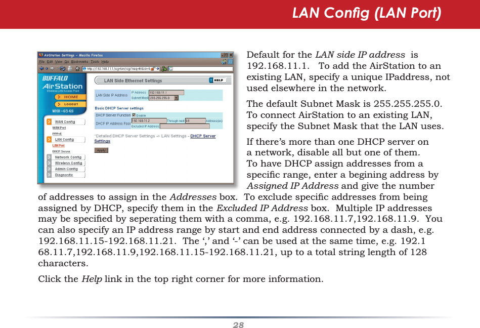 28LAN Conﬁ g (LAN Port)Default for the LAN side IP address  is 192.168.11.1.   To add the AirStation to an existing LAN, specify a unique IPaddress, not used elsewhere in the network.The default Subnet Mask is 255.255.255.0.  To connect AirStation to an existing LAN, specify the Subnet Mask that the LAN uses.If there’s more than one DHCP server on a network, disable all but one of them.   To have DHCP assign addresses from a speciﬁ c range, enter a begining address by Assigned IP Address and give the number of addresses to assign in the Addresses box.  To exclude speciﬁ c addresses from being assigned by DHCP, specify them in the Excluded IP Address box.  Multiple IP addresses may be speciﬁ ed by seperating them with a comma, e.g. 192.168.11.7,192.168.11.9.  You can also specify an IP address range by start and end address connected by a dash, e.g. 192.168.11.15-192.168.11.21.  The ‘,’ and ‘-’ can be used at the same time, e.g. 192.168.11.7,192.168.11.9,192.168.11.15-192.168.11.21, up to a total string length of 128 characters.Click the Help link in the top right corner for more information. 