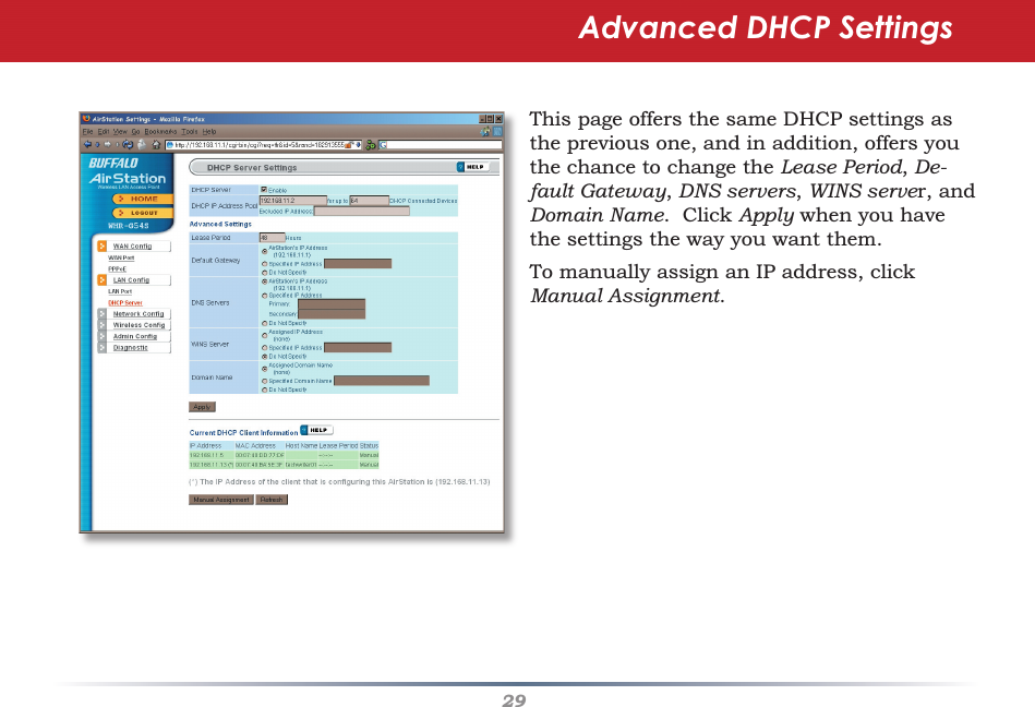 29Advanced DHCP SettingsThis page offers the same DHCP settings as the previous one, and in addition, offers you the chance to change the Lease Period, De-fault Gateway, DNS servers, WINS server, and Domain Name.  Click Apply when you have the settings the way you want them.To manually assign an IP address, click Manual Assignment.
