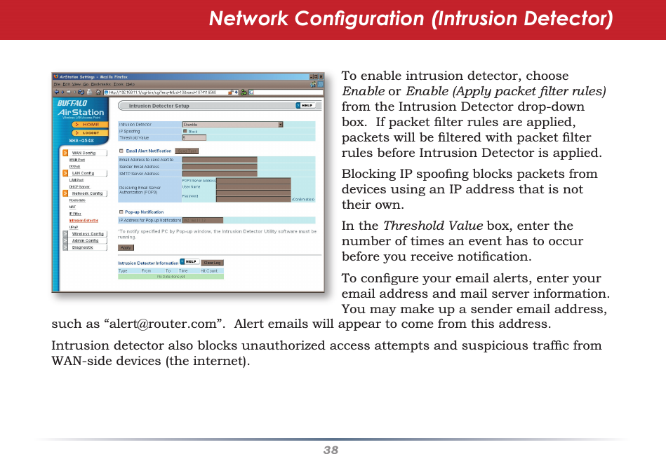 38Network Conﬁ guration (Intrusion Detector)To enable intrusion detector, choose Enable or Enable (Apply packet ﬁ lter rules) from the Intrusion Detector drop-down box.  If packet ﬁ lter rules are applied, packets will be ﬁ ltered with packet ﬁ lter rules before Intrusion Detector is applied.  Blocking IP spooﬁ ng blocks packets from devices using an IP address that is not their own.  In the Threshold Value box, enter the number of times an event has to occur before you receive notiﬁ cation.To conﬁ gure your email alerts, enter your email address and mail server information.  You may make up a sender email address, such as “alert@router.com”.  Alert emails will appear to come from this address.Intrusion detector also blocks unauthorized access attempts and suspicious trafﬁ c from WAN-side devices (the internet).