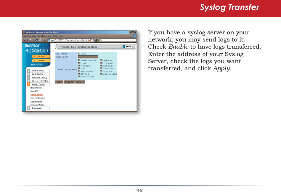 48If you have a syslog server on your network, you may send logs to it.  Check Enable to have logs transferred.  Enter the address of your Syslog Server, check the logs you want transferred, and click Apply.Syslog Transfer