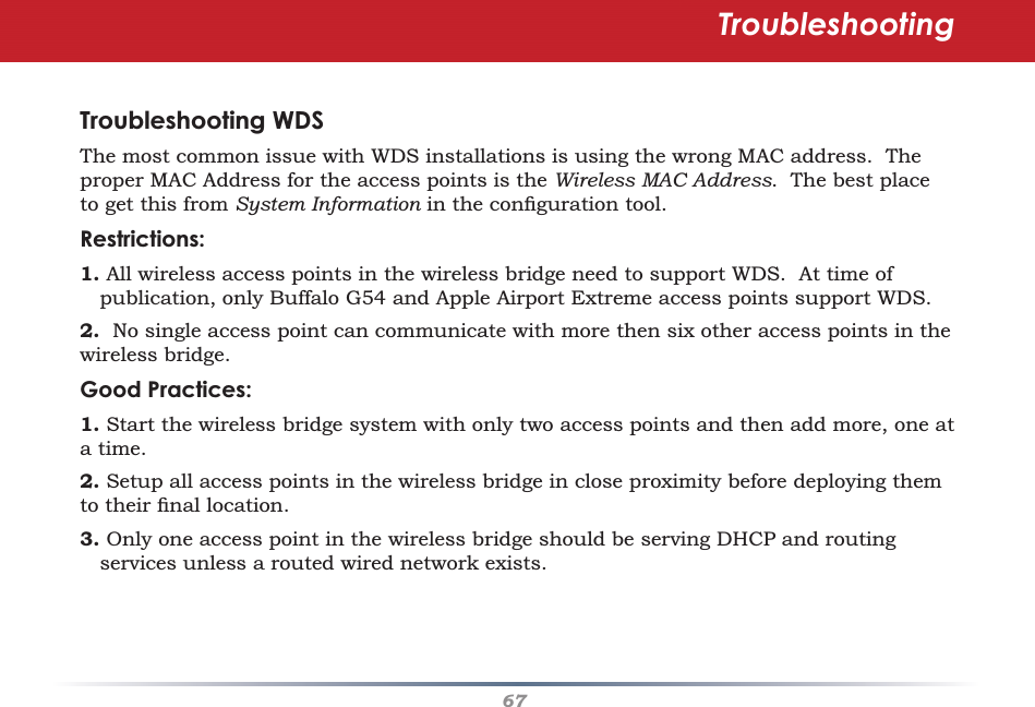 67Troubleshooting WDSThe most common issue with WDS installations is using the wrong MAC address.  The proper MAC Address for the access points is the Wireless MAC Address.  The best place to get this from System Information in the conﬁ guration tool.  Restrictions:1. All wireless access points in the wireless bridge need to support WDS.  At time of publication, only Buffalo G54 and Apple Airport Extreme access points support WDS. 2.  No single access point can communicate with more then six other access points in the wireless bridge.Good Practices:1. Start the wireless bridge system with only two access points and then add more, one at a time. 2. Setup all access points in the wireless bridge in close proximity before deploying them to their ﬁ nal location.3. Only one access point in the wireless bridge should be serving DHCP and routing services unless a routed wired network exists. Troubleshooting