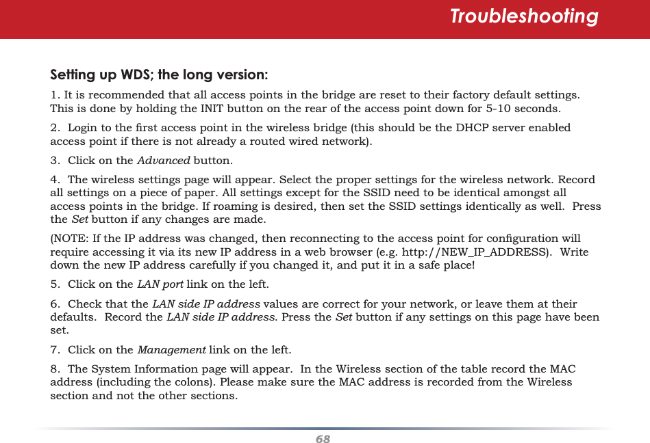 68Setting up WDS; the long version:1. It is recommended that all access points in the bridge are reset to their factory default settings. This is done by holding the INIT button on the rear of the access point down for 5-10 seconds.2.  Login to the ﬁ rst access point in the wireless bridge (this should be the DHCP server enabled access point if there is not already a routed wired network).3.  Click on the Advanced button.4.  The wireless settings page will appear. Select the proper settings for the wireless network. Record all settings on a piece of paper. All settings except for the SSID need to be identical amongst all access points in the bridge. If roaming is desired, then set the SSID settings identically as well.  Press the Set button if any changes are made. (NOTE: If the IP address was changed, then reconnecting to the access point for conﬁ guration will require accessing it via its new IP address in a web browser (e.g. http://NEW_IP_ADDRESS).  Write down the new IP address carefully if you changed it, and put it in a safe place!5.  Click on the LAN port link on the left.6.  Check that the LAN side IP address values are correct for your network, or leave them at their defaults.  Record the LAN side IP address. Press the Set button if any settings on this page have been set.7.  Click on the Management link on the left.8.  The System Information page will appear.  In the Wireless section of the table record the MAC address (including the colons). Please make sure the MAC address is recorded from the Wireless section and not the other sections.Troubleshooting