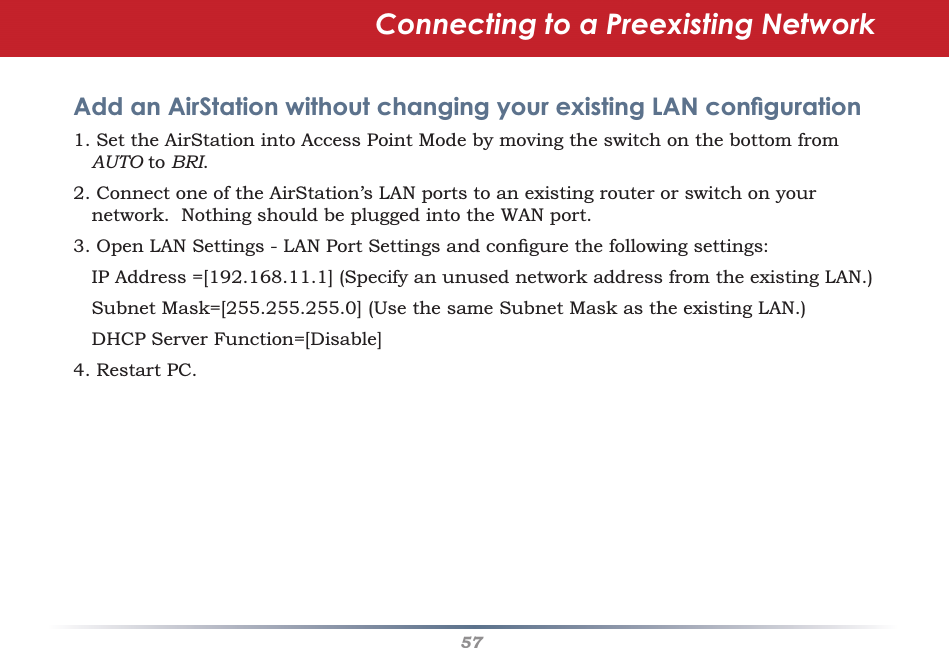 57Connecting to a Preexisting Network Add an AirStation without changing your existing LAN conﬁ guration1. Set the AirStation into Access Point Mode by moving the switch on the bottom from AUTO to BRI.  2. Connect one of the AirStation’s LAN ports to an existing router or switch on your network.  Nothing should be plugged into the WAN port.3. Open LAN Settings - LAN Port Settings and conﬁ gure the following settings:   IP Address =[192.168.11.1] (Specify an unused network address from the existing LAN.)   Subnet Mask=[255.255.255.0] (Use the same Subnet Mask as the existing LAN.)  DHCP Server Function=[Disable] 4. Restart PC. 