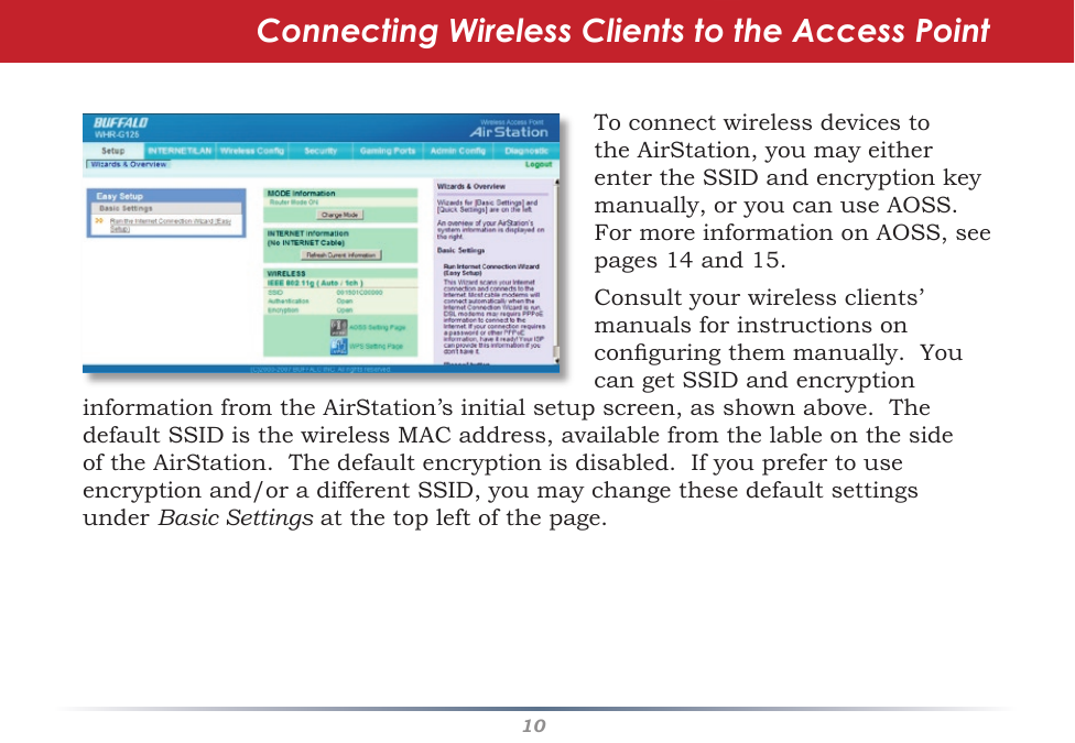 10ToconnectwirelessdevicestotheAirStation,youmayeitherentertheSSIDandencryptionkeymanually,oryoucanuseAOSS.FormoreinformationonAOSS,seepages14and15.Consult your wireless clients’ manuals for instructions on conguringthemmanually.YoucangetSSIDandencryptionConnecting Wireless Clients to the Access PointinformationfromtheAirStation’sinitialsetupscreen,asshownabove.ThedefaultSSIDisthewirelessMACaddress,availablefromthelableonthesideoftheAirStation.Thedefaultencryptionisdisabled.Ifyouprefertouseencryptionand/oradifferentSSID,youmaychangethesedefaultsettingsunder Basic Settingsatthetopleftofthepage.