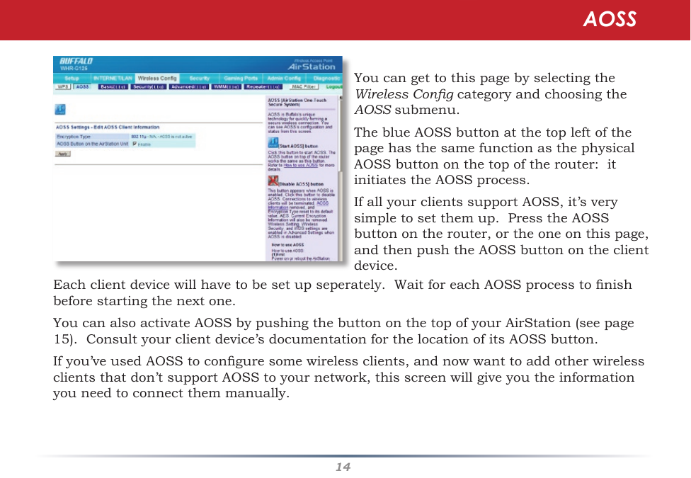 14YoucangettothispagebyselectingtheWireless CongcategoryandchoosingtheAOSSsubmenu.TheblueAOSSbuttonatthetopleftofthepagehasthesamefunctionasthephysicalAOSSbuttononthetopoftherouter:itinitiates the AOSS process.IfallyourclientssupportAOSS,it’sverysimple to set them up.  Press the AOSS buttonontherouter,ortheoneonthispage,andthenpushtheAOSSbuttonontheclientdevice.  AOSSEachclientdevicewillhavetobesetupseperately.WaitforeachAOSSprocesstonishbeforestartingthenextone.YoucanalsoactivateAOSSbypushingthebuttononthetopofyourAirStation(seepage15).Consultyourclientdevice’sdocumentationforthelocationofitsAOSSbutton.Ifyou’veusedAOSStoconguresomewirelessclients,andnowwanttoaddotherwirelessclientsthatdon’tsupportAOSStoyournetwork,thisscreenwillgiveyoutheinformationyou need to connect them manually.