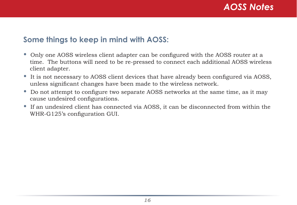 16Some things to keep in mind with AOSS:•OnlyoneAOSSwirelessclientadaptercanbeconguredwiththeAOSSrouteratatime.Thebuttonswillneedtobere-pressedtoconnecteachadditionalAOSSwirelessclient adapter.•ItisnotnecessarytoAOSSclientdevicesthathavealreadybeenconguredviaAOSS,unlesssignicantchangeshavebeenmadetothewirelessnetwork.•DonotattempttoconguretwoseparateAOSSnetworksatthesametime,asitmaycauseundesiredcongurations.•IfanundesiredclienthasconnectedviaAOSS,itcanbedisconnectedfromwithintheWHR-G125’scongurationGUI.AOSS Notes