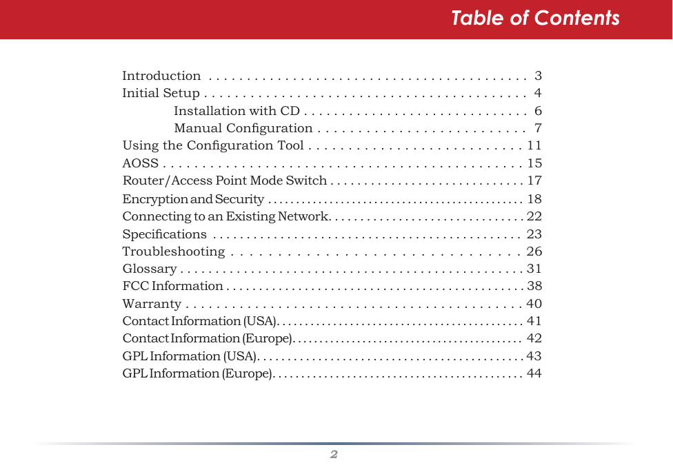 2Table of ContentsIntroduction  . . . . . . . . . . . . . . . . . . . . . . . . . . . . . . . . . . . . . . . . . .  3Initial Setup . . . . . . . . . . . . . . . . . . . . . . . . . . . . . . . . . . . . . . . . . .  4    Installation with CD . . . . . . . . . . . . . . . . . . . . . . . . . . . . . .  6  ManualConguration..........................7UsingtheCongurationTool...........................11AOSS..............................................15Router/AccessPointModeSwitch.............................17EncryptionandSecurity..............................................18ConnectingtoanExistingNetwork...............................22Specications..............................................23Troubleshooting...............................26Glossary.................................................31FCCInformation..............................................38Warranty . . . . . . . . . . . . . . . . . . . . . . . . . . . . . . . . . . . . . . . . . . . . 40ContactInformation(USA)............................................41ContactInformation(Europe)...........................................42GPL Information (USA). . . . . . . . . . . . . . . . . . . . . . . . . . . . . . . . . . . . . . . . . . . . 43GPL Information (Europe). . . . . . . . . . . . . . . . . . . . . . . . . . . . . . . . . . . . . . . . . . . .  44