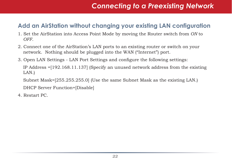 22Connecting to a Preexisting Network Add an AirStation without changing your existing LAN configuration1.SettheAirStationintoAccessPointModebymovingtheRouterswitchfromON to OFF.  2.ConnectoneoftheAirStation’sLANportstoanexistingrouterorswitchonyournetwork.NothingshouldbepluggedintotheWAN(“Internet”)port.3.OpenLANSettings-LANPortSettingsandcongurethefollowingsettings: IPAddress=[192.168.11.137](SpecifyanunusednetworkaddressfromtheexistingLAN.) SubnetMask=[255.255.255.0](UsethesameSubnetMaskastheexistingLAN.) DHCPServerFunction=[Disable]4. Restart PC. 