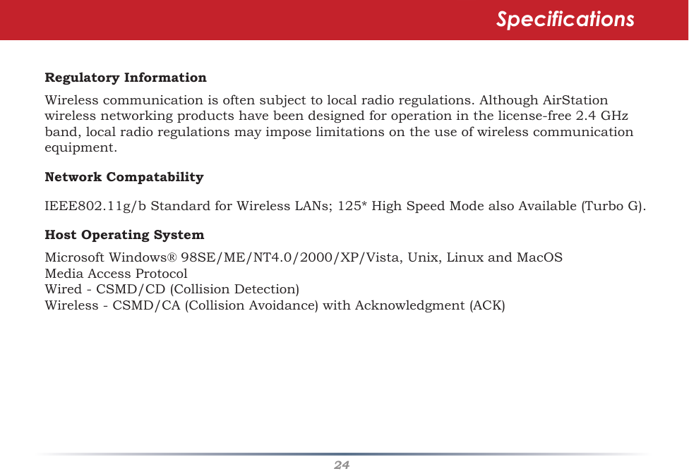 24Regulatory InformationWirelesscommunicationisoftensubjecttolocalradioregulations.AlthoughAirStationwirelessnetworkingproductshavebeendesignedforoperationinthelicense-free2.4GHzband,localradioregulationsmayimposelimitationsontheuseofwirelesscommunicationequipment. Network CompatabilityIEEE802.11g/bStandardforWirelessLANs;125*HighSpeedModealsoAvailable(TurboG).Host Operating SystemMicrosoftWindows®98SE/ME/NT4.0/2000/XP/Vista,Unix,LinuxandMacOSMedia Access ProtocolWired-CSMD/CD(CollisionDetection)Wireless-CSMD/CA(CollisionAvoidance)withAcknowledgment(ACK)Specifications