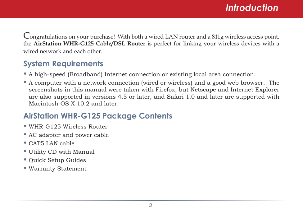 3IntroductionCongratulations on your purchase!  With both a wired LAN router and a 811g wireless access point, the  AirStation  WHR-G125  Cable/DSL  Router is  perfect for  linking your  wireless devices with  a wired network and each other.  System Requirements•Ahigh-speed(Broadband)Internetconnectionorexistinglocalareaconnection.•Acomputerwithanetworkconnection(wiredorwireless)andagoodwebbrowser.ThescreenshotsinthismanualweretakenwithFirefox,butNetscapeandInternetExplorerarealsosupportedinversions4.5orlater,andSafari1.0andlateraresupportedwithMacintoshOSX10.2andlater.AirStation WHR-G125 Package Contents•WHR-G125WirelessRouter•ACadapterandpowercable•CAT5LANcable• Utility CD with Manual•QuickSetupGuides• Warranty Statement