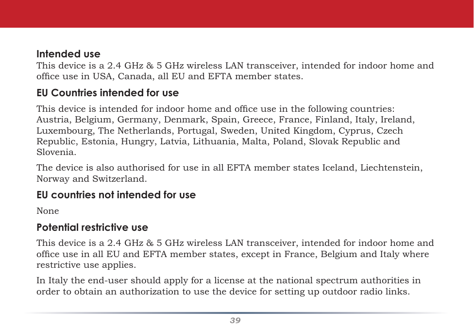 39Intended useThisdeviceisa2.4GHz&amp;5GHzwirelessLANtransceiver,intendedforindoorhomeandofceuseinUSA,Canada,allEUandEFTAmemberstates.EU Countries intended for useThisdeviceisintendedforindoorhomeandofceuseinthefollowingcountries:Austria,Belgium,Germany,Denmark,Spain,Greece,France,Finland,Italy,Ireland,Luxembourg,TheNetherlands,Portugal,Sweden,UnitedKingdom,Cyprus,CzechRepublic,Estonia,Hungry,Latvia,Lithuania,Malta,Poland,SlovakRepublicandSlovenia.ThedeviceisalsoauthorisedforuseinallEFTAmemberstatesIceland,Liechtenstein,NorwayandSwitzerland.EU countries not intended for useNonePotential restrictive useThisdeviceisa2.4GHz&amp;5GHzwirelessLANtransceiver,intendedforindoorhomeandofceuseinallEUandEFTAmemberstates,exceptinFrance,BelgiumandItalywhererestrictive use applies.InItalytheend-usershouldapplyforalicenseatthenationalspectrumauthoritiesinordertoobtainanauthorizationtousethedeviceforsettingupoutdoorradiolinks.