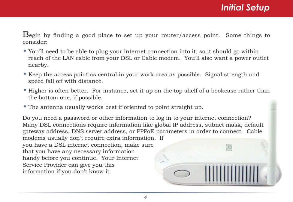 4Initial SetupBegin by nding a good place to set up your router/access point.  Some things toconsider:•You’llneedtobeabletoplugyourinternetconnectionintoit,soitshouldgowithinreachoftheLANcablefromyourDSLorCablemodem.You’llalsowantapoweroutletnearby.•Keeptheaccesspointascentralinyourworkareaaspossible.Signalstrengthandspeed fall off with distance.•Higherisoftenbetter.Forinstance,setituponthetopshelfofabookcaseratherthanthebottomone,ifpossible.•Theantennausuallyworksbestiforientedtopointstraightup.Doyouneedapasswordorotherinformationtologintoyourinternetconnection?ManyDSLconnectionsrequireinformationlikeglobalIPaddress,subnetmask,defaultgatewayaddress,DNSserveraddress,orPPPoEparametersinordertoconnect.Cablemodemsusuallydon’trequireextrainformation.IfyouhaveaDSLinternetconnection,makesurethat you have any necessary information handybeforeyoucontinue.YourInternetServiceProvidercangiveyouthisinformationifyoudon’tknowit.