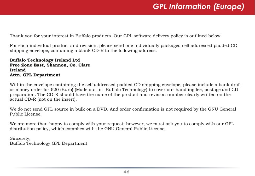 46ThankyouforyourinterestinBuffaloproducts.OurGPLsoftwaredeliverypolicyisoutlinedbelow.Foreachindividualproductandrevision,pleasesendoneindividuallypackagedselfaddressedpaddedCDshippingenvelope,containingablankCD-Rtothefollowingaddress:Buffalo Technology Ireland LtdFree Zone East, Shannon, Co. ClareIrelandAttn. GPL DepartmentWithintheenvelopecontainingtheselfaddressedpaddedCDshippingenvelope,pleaseincludeabankdraftormoneyorderfor€20(Euro)(Madeoutto:BuffaloTechnology)tocoverourhandlingfee,postageandCDpreparation.TheCD-RshouldhavethenameoftheproductandrevisionnumberclearlywrittenontheactualCD-R(notontheinsert).WedonotsendGPLsourceinbulkonaDVD.AndorderconrmationisnotrequiredbytheGNUGeneralPublicLicense.Wearemorethanhappytocomplywithyourrequest;however,wemustaskyoutocomplywithourGPLdistributionpolicy,whichcomplieswiththeGNUGeneralPublicLicense.Sincerely,BuffaloTechnologyGPLDepartmentGPL Information (Europe)