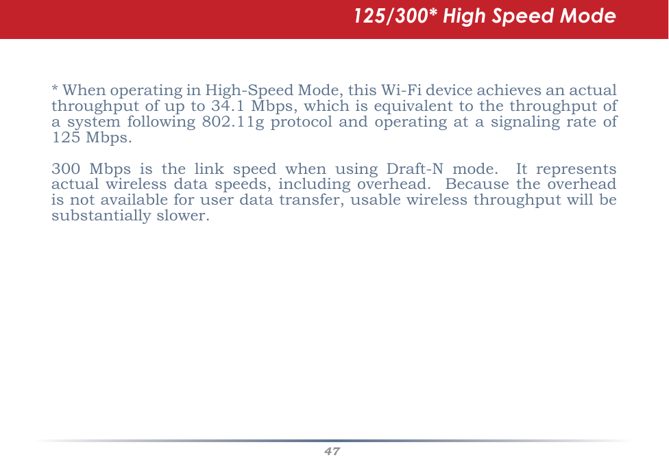 47*WhenoperatinginHigh-SpeedMode,thisWi-Fideviceachievesanactualthroughputofupto34.1Mbps,whichisequivalenttothethroughputofasystemfollowing802.11gprotocolandoperatingatasignalingrateof125Mbps.300 Mbps is the link speed when using Draft-N mode.  It representsactualwirelessdataspeeds,includingoverhead.Becausetheoverheadisnotavailableforuserdatatransfer,usablewirelessthroughputwillbesubstantiallyslower.125/300* High Speed Mode