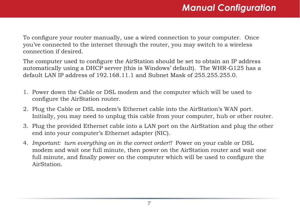 7Tocongureyourroutermanually,useawiredconnectiontoyourcomputer.Onceyou’veconnectedtotheinternetthroughtherouter,youmayswitchtoawirelessconnection if desired.ThecomputerusedtoconguretheAirStationshouldbesettoobtainanIPaddressautomaticallyusingaDHCPserver(thisisWindows’default).TheWHR-G125hasadefaultLANIPaddressof192.168.11.1andSubnetMaskof255.255.255.0.1.PowerdowntheCableorDSLmodemandthecomputerwhichwillbeusedtoconguretheAirStationrouter.2.PlugtheCableorDSLmodem’sEthernetcableintotheAirStation’sWANport.Initially,youmayneedtounplugthiscablefromyourcomputer,huborotherrouter.3.PlugtheprovidedEthernetcableintoaLANportontheAirStationandplugtheotherendintoyourcomputer’sEthernetadapter(NIC).4.  Important:  turn everything on in the correct order!!  PoweronyourcableorDSLmodemandwaitonefullminute,thenpowerontheAirStationrouterandwaitonefullminute,andnallypoweronthecomputerwhichwillbeusedtoconguretheAirStation.  Manual Configuration