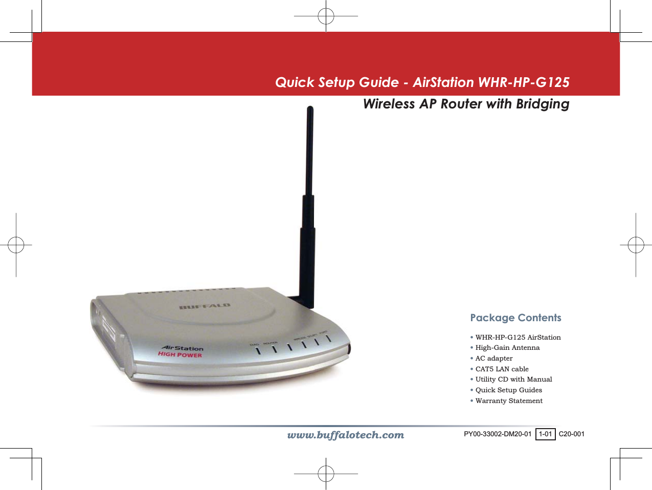 www.buffalotech.comQuick Setup Guide - AirStation WHR-HP-G125Wireless AP Router with BridgingPackage Contents• WHR-HP-G125 AirStation• High-Gain Antenna• AC adapter• CAT5 LAN cable • Utility CD with Manual• Quick Setup Guides• Warranty StatementPY00-33002-DM20-01 1-01 C20-001