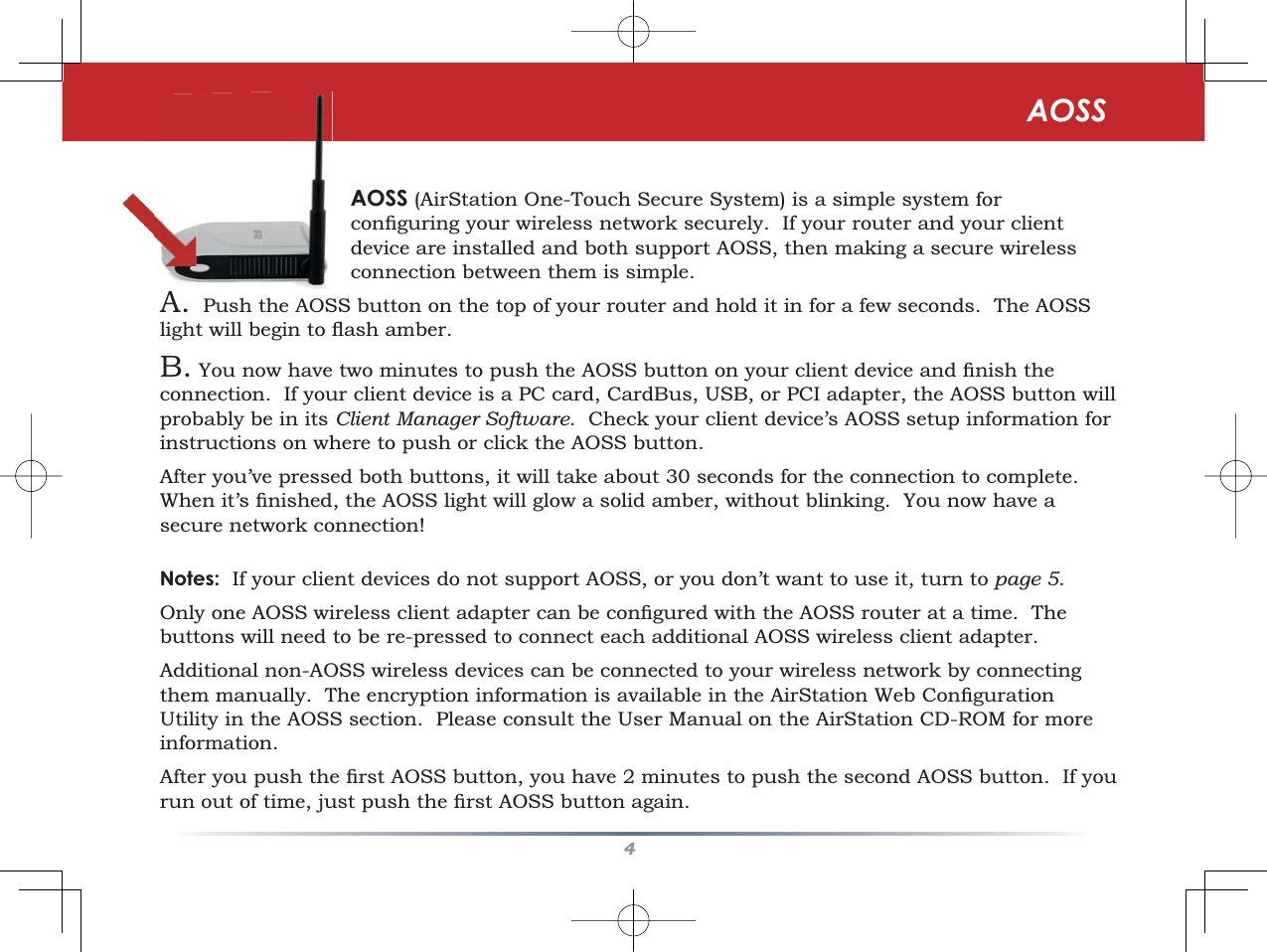 4AOSSAOSS (AirStation One-Touch Secure System) is a simple system for FRQÀJXULQJ\RXUZLUHOHVVQHWZRUNVHFXUHO\,I\RXUURXWHUDQG\RXUFOLHQWdevice are installed and both support AOSS, then making a secure wireless connection between them is simple.A. Push the AOSS button on the top of your router and hold it in for a few seconds.  The AOSS OLJKWZLOOEHJLQWRÁDVKDPEHUB. You now have two minutes to SXVKWKH$266EXWWRQRQ\RXUFOLHQWGHYLFHDQGÀQLVKWKHconnection.  If your client device is a PC card, CardBus, USB, or PCI adapter, the AOSS button will probably be in its Client Manager Software.  Check your client device’s AOSS setup information for instructions on where to push or click the AOSS button.After you’ve pressed both buttons, it will take about 30 seconds for the connection to complete.:KHQLW·VÀQLVKHGWKH$266OLJKWZLOOJORZDVROLGDPEHUZLWKRXWEOLQNLQJ&lt;RXQRZKDYHDsecure network connection!Notes:  If your client devices do not support AOSS, or you don’t want to use it, turn to page 5.2QO\RQH$266ZLUHOHVVFOLHQWDGDSWHUFDQEHFRQÀJXUHGZLWKWKH$266URXWHUDWDWLPH7KHbuttons will need to be re-pressed to connect each additional AOSS wireless client adapter.Additional non-AOSS wireless devices can be connected to your wireless network by connecting WKHPPDQXDOO\7KHHQFU\SWLRQLQIRUPDWLRQLVDYDLODEOHLQWKH$LU6WDWLRQ:HE&amp;RQÀJXUDWLRQUtility in the AOSS section.  Please consult the User Manual on the AirStation CD-ROM for more information.$IWHU\RXSXVKWKHÀUVW$266EXWWRQ\RXKDYHPLQXWHVWRSXVKWKHVHFRQG$266EXWWRQ,I\RXUXQRXWRIWLPHMXVWSXVKWKHÀUVW$266EXWWRQDJDLQ