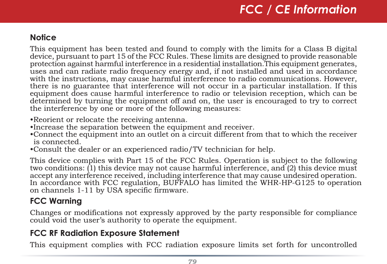 79NoticeThis equipment has been tested and found to comply with the limits for a Class B digital device, pursuant to part 15 of the FCC Rules. These limits are designed to provide reasonable protection against harmful interference in a residential installation.This equipment generates, uses and can radiate radio frequency energy and, if not installed and used in accordance with the instructions, may cause harmful interference to radio communications. However, there is no guarantee that interference will not occur in a particular installation. If this equipment does cause harmful interference to radio or television reception, which can be determined by turning the equipment off and on, the user is encouraged to try to correct the interference by one or more of the following measures:•Reorient or relocate the receiving antenna.•Increase the separation between the equipment and receiver.•Connect the equipment into an outlet on a circuit different from that to which the receiver is connected.•Consult the dealer or an experienced radio/TV technician for help.This device complies with Part 15 of the FCC Rules. Operation is subject to the following two conditions: (1) this device may not cause harmful interference, and (2) this device must accept any interference received, including interference that may cause undesired operation.  In accordance with FCC regulation, BUFFALO has limited the WHR-HP-G125 to operation on channels 1-11 by USA specific firmware.FCC Warning Changes or modifications not expressly approved by the party responsible for compliance could void the user’s authority to operate the equipment.FCC RF Radiation Exposure StatementThis equipment complies  with FCC radiation exposure limits set forth for uncontrolled FCC / CE Information
