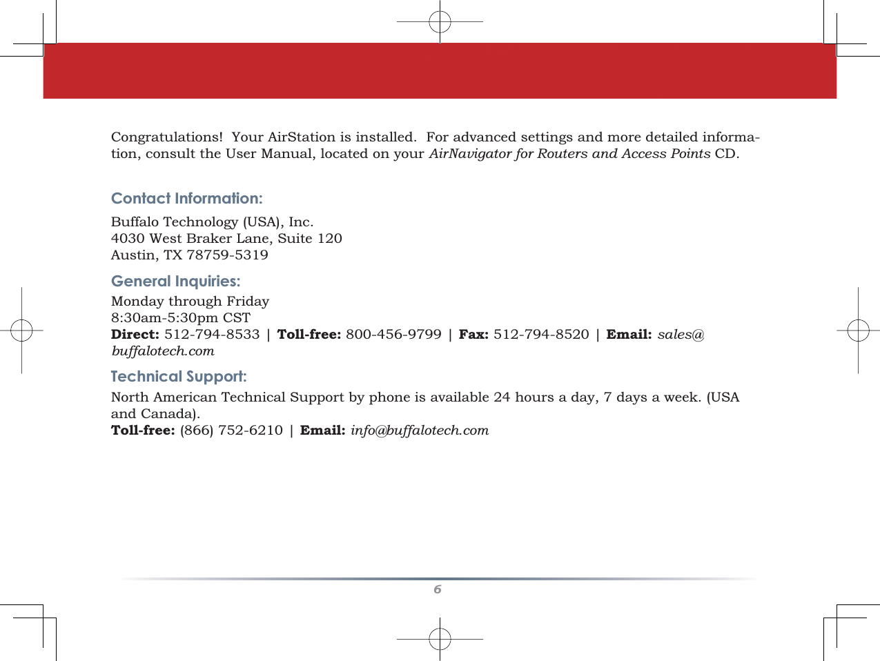 6Congratulations!  Your AirStation is installed.  For advanced settings and more detailed informa-tion, consult the User Manual, located on your AirNavigator for Routers and Access Points CD.Contact Information:Buffalo Technology (USA), Inc.4030 West Braker Lane, Suite 120Austin, TX 78759-5319General Inquiries:   Monday through Friday 8:30am-5:30pm CSTDirect: 512-794-8533 | Toll-free: 800-456-9799 | Fax: 512-794-8520 | Email: sales@buffalotech.comTechnical Support:North American Technical Support by phone is available 24 hours a day, 7 days a week. (USA and Canada). Toll-free: (866) 752-6210 | Email: info@buffalotech.com