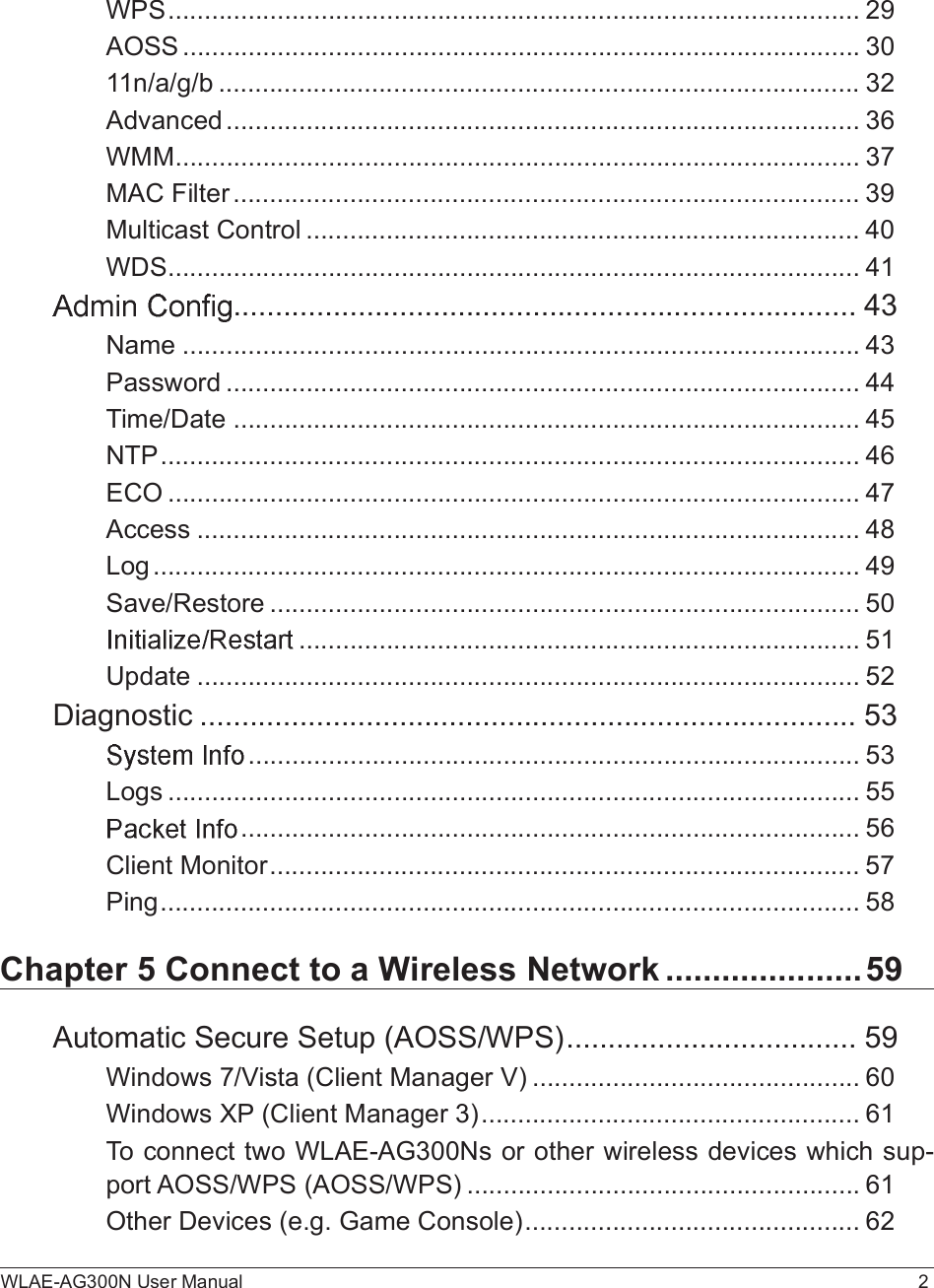 WLAE-AG300N User Manual 2WPS...............................................................................................29AOSS.............................................................................................3011n/a/g/b........................................................................................32Advanced.......................................................................................36WMM..............................................................................................37MAC Filter......................................................................................39Multicast Control............................................................................40WDS...............................................................................................41...........................................................................43Name.............................................................................................43Password.......................................................................................44Time/Date......................................................................................45NTP................................................................................................46ECO...............................................................................................47Access...........................................................................................48Log.................................................................................................49Save/Restore.................................................................................50.............................................................................51Update...........................................................................................52Diagnostic...............................................................................53....................................................................................53Logs...............................................................................................55.....................................................................................56Client Monitor.................................................................................57Ping................................................................................................58Chapter 5 Connect to a Wireless Network.....................59Automatic Secure Setup (AOSS/WPS)...................................59Windows 7/Vista (Client Manager V).............................................60Windows XP (Client Manager 3)....................................................61To connect two WLAE-AG300Ns or other wireless devices which sup-port AOSS/WPS (AOSS/WPS)......................................................61Other Devices (e.g. Game Console)..............................................62