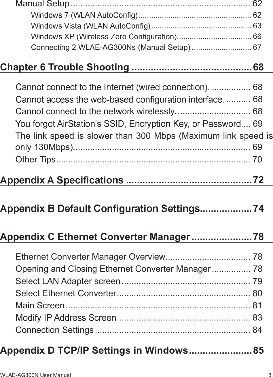 WLAE-AG300N User Manual 3Manual Setup..........................................................................62.....................................................62...............................................63...................................66Connecting 2 WLAE-AG300Ns (Manual Setup)............................67Chapter 6 Trouble Shooting............................................68................68..........68Cannot connect to the network wirelessly...............................68...69The link speed is slower than 300 Mbps (Maximum link speed is only 130Mbps).........................................................................69Other Tips................................................................................70..............................................72...................74Appendix C Ethernet Converter Manager......................78Ethernet Converter Manager Overview...................................78Opening and Closing Ethernet Converter Manager................78Select LAN Adapter screen.....................................................79Select Ethernet Converter.......................................................80Main Screen............................................................................81.......................................................83Connection Settings................................................................84Appendix D TCP/IP Settings in Windows.......................85