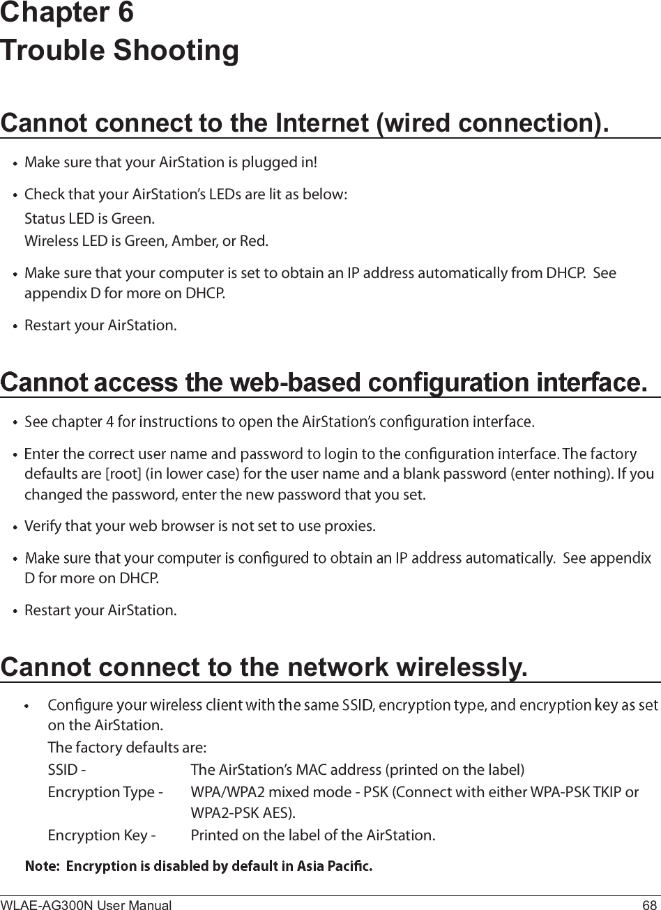 WLAE-AG300N User Manual 68Chapter 6 Trouble ShootingCannot connect to the Internet (wired connection).Ó¿µ» -«®» ¬¸¿¬ §±«® ß·®Í¬¿¬·±² ·- °´«¹¹»¼ ·²ÿÝ¸»½µ ¬¸¿¬ §±«® ß·®Í¬¿¬·±²Ž- ÔÛÜ- ¿®» ´·¬ ¿- ¾»´±©æÍ¬¿¬«- ÔÛÜ ·- Ù®»»²ò É·®»´»-- ÔÛÜ ·- Ù®»»²ô ß³¾»®ô ±® Î»¼òÓ¿µ» -«®» ¬¸¿¬ §±«® ½±³°«¬»® ·- -»¬ ¬± ±¾¬¿·² ¿² ×Ð ¿¼¼®»-- ¿«¬±³¿¬·½¿´´§ º®±³ ÜØÝÐò  Í»» ¿°°»²¼·¨ Ü º±® ³±®» ±² ÜØÝÐòÎ»-¬¿®¬ §±«® ß·®Í¬¿¬·±²ò¼»º¿«´¬- ¿®» Å®±±¬Ã ø·² ´±©»® ½¿-»÷ º±® ¬¸» «-»® ²¿³» ¿²¼ ¿ ¾´¿²µ °¿--©±®¼ ø»²¬»® ²±¬¸·²¹÷ò ×º §±« ½¸¿²¹»¼ ¬¸» °¿--©±®¼ô »²¬»® ¬¸» ²»© °¿--©±®¼ ¬¸¿¬ §±« -»¬ò Ê»®·º§ ¬¸¿¬ §±«® ©»¾ ¾®±©-»® ·- ²±¬ -»¬ ¬± «-» °®±¨·»-òÜ º±® ³±®» ±² ÜØÝÐòÎ»-¬¿®¬ §±«® ß·®Í¬¿¬·±²òCannot connect to the network wirelessly.±² ¬¸» ß·®Í¬¿¬·±²òÌ¸» º¿½¬±®§ ¼»º¿«´¬- ¿®»æ  ÍÍ×Ü ó   Ì¸» ß·®Í¬¿¬·±²Ž- ÓßÝ ¿¼¼®»-- ø°®·²¬»¼ ±² ¬¸» ´¿¾»´÷Û²½®§°¬·±² Ì§°» ó ÉÐßñÉÐßî ³·¨»¼ ³±¼» ó ÐÍÕ øÝ±²²»½¬ ©·¬¸ »·¬¸»® ÉÐßóÐÍÕ ÌÕ×Ð ±®     ÉÐßîóÐÍÕ ßÛÍ÷òÛ²½®§°¬·±² Õ»§ ó Ð®·²¬»¼ ±² ¬¸» ´¿¾»´ ±º ¬¸» ß·®Í¬¿¬·±²ò