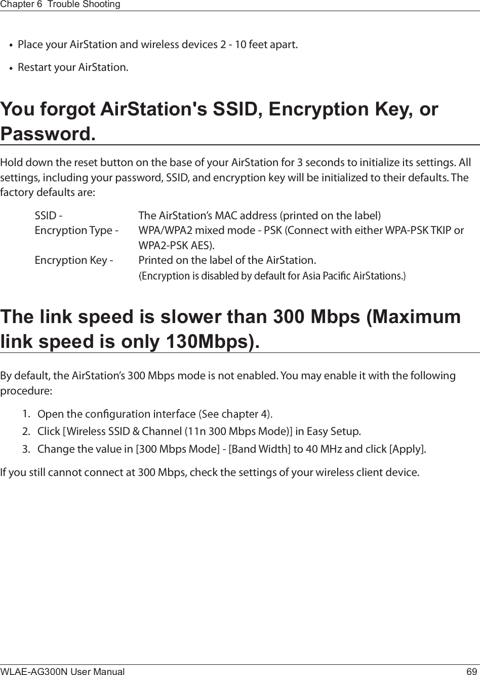 Chapter 6  Trouble ShootingWLAE-AG300N User Manual 69Ð´¿½» §±«® ß·®Í¬¿¬·±² ¿²¼ ©·®»´»-- ¼»ª·½»- î ó ïð º»»¬ ¿°¿®¬òÎ»-¬¿®¬ §±«® ß·®Í¬¿¬·±²òYou forgot AirStation&apos;s SSID, Encryption Key, or Password.Ø±´¼ ¼±©² ¬¸» ®»-»¬ ¾«¬¬±² ±² ¬¸» ¾¿-» ±º §±«® ß·®Í¬¿¬·±² º±® í -»½±²¼- ¬± ·²·¬·¿´·¦» ·¬- -»¬¬·²¹-ò ß´´ -»¬¬·²¹-ô ·²½´«¼·²¹ §±«® °¿--©±®¼ô ÍÍ×Üô ¿²¼ »²½®§°¬·±² µ»§ ©·´´ ¾» ·²·¬·¿´·¦»¼ ¬± ¬¸»·® ¼»º¿«´¬-ò Ì¸» º¿½¬±®§ ¼»º¿«´¬- ¿®»æ  ÍÍ×Ü ó   Ì¸» ß·®Í¬¿¬·±²Ž- ÓßÝ ¿¼¼®»-- ø°®·²¬»¼ ±² ¬¸» ´¿¾»´÷Û²½®§°¬·±² Ì§°» ó ÉÐßñÉÐßî ³·¨»¼ ³±¼» ó ÐÍÕ øÝ±²²»½¬ ©·¬¸ »·¬¸»® ÉÐßóÐÍÕ ÌÕ×Ð ±®     ÉÐßîóÐÍÕ ßÛÍ÷òÛ²½®§°¬·±² Õ»§ ó Ð®·²¬»¼ ±² ¬¸» ´¿¾»´ ±º ¬¸» ß·®Í¬¿¬·±²ò    The link speed is slower than 300 Mbps (Maximum link speed is only 130Mbps).Þ§ ¼»º¿«´¬ô ¬¸» ß·®Í¬¿¬·±²Ž- íðð Ó¾°- ³±¼» ·- ²±¬ »²¿¾´»¼ò Ç±« ³¿§ »²¿¾´» ·¬ ©·¬¸ ¬¸» º±´´±©·²¹ °®±½»¼«®»æïòîòÝ´·½µ ÅÉ·®»´»-- ÍÍ×Ü ú Ý¸¿²²»´ øïï² íðð Ó¾°- Ó±¼»÷Ã ·² Û¿-§ Í»¬«°òíòÝ¸¿²¹» ¬¸» ª¿´«» ·² Åíðð Ó¾°- Ó±¼»Ã ó ÅÞ¿²¼ É·¼¬¸Ã ¬± ìð ÓØ¦ ¿²¼ ½´·½µ Åß°°´§Ãò×º §±« -¬·´´ ½¿²²±¬ ½±²²»½¬ ¿¬ íðð Ó¾°-ô ½¸»½µ ¬¸» -»¬¬·²¹- ±º §±«® ©·®»´»-- ½´·»²¬ ¼»ª·½»ò